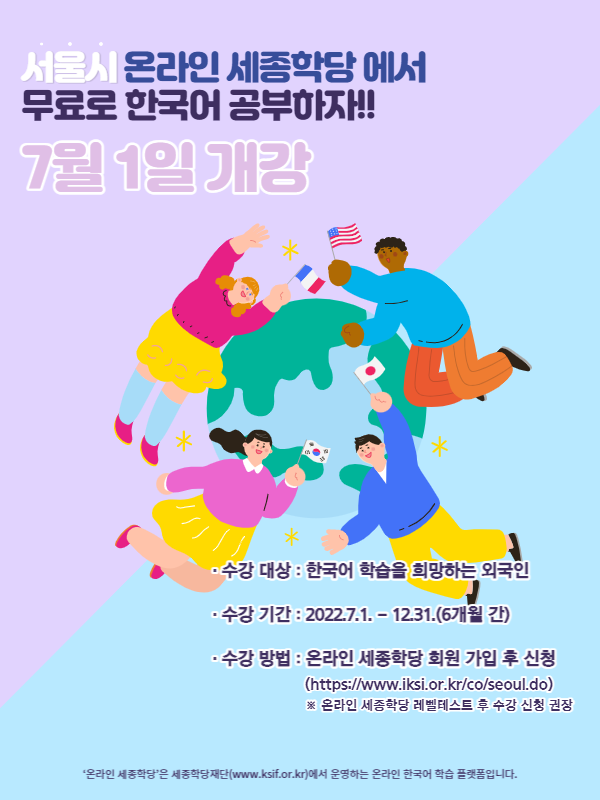 서울시 온라인 세종학당에서 무료로 한국어 공부하자!! 7월 1일 개강. 수강 대상 한국어 학습을 희망하는 외국인. 수강 기간 2022.7.1.부터 12.31. 6개월 간. 수강 방법 온라인 세종학당 회원 가입 후 신청(https://www.iksi.or.kr/co/seoul.do). 온라인 세종학당 레벨테스트 후 수강 신청 권장. 온라인 세종학당은 세종학당재단(www.ksif.or.kr)에서 운영하는 온라인 한국어 학습 플랫폼입니다.