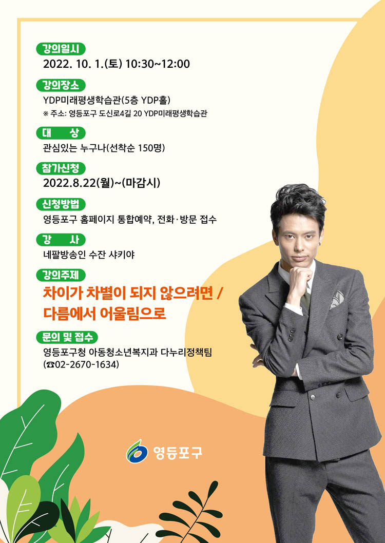 강의 일시 : 2022년 10월 1일(토) 10시30분~12시
강의장소 : YDP 미래평생 학습관(5층 YDP홀)
 *주소:영등포구 도신로4길 20 YDP미래평생학습관
 대상 : 관심있는 누구나 (선착순 150명)
 참가신청 : 2022년 8월 22일(월)~마감시
 신청방법 : 영등포구 홈페이지 통합예약, 전화 방문 접수
 강사 : 네팔 방송인 수잔 샤키야
 강의 주제 : 차이가 차별이 되지 않으려면 / 다름에서 어울림으로
 문의 및 접수 : 영등포구청 아동청소년복지과 다누리정책팀 (02-2670-1634)