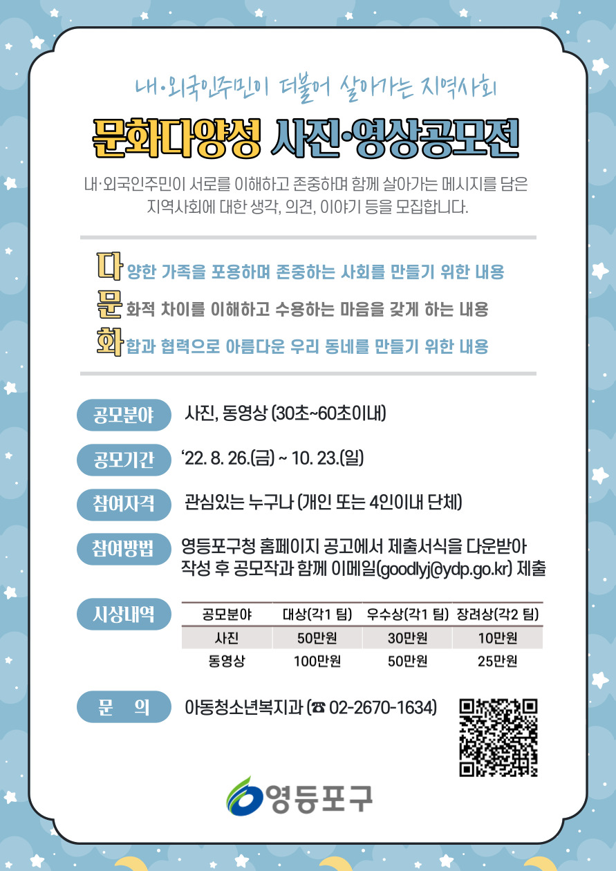 □ 문화다양성 사진·영상공모전
  ○ 공모기간 : 2022. 8. 26.(금) ~ 10. 23.(일)
  ○ 공모자격 : 문화다양성에 관심잇는 누구나 
                ※ 서울시 거주외국인 누구나 참여 가능
  ○ 공모주제 : 내·외국인주민이 더불어 살아가는 지역사회
  ○ 공모분야 : 사진, 30~60초 이내 동영상
  ○ 접수방법 : 공모신청서 다운·작성 후 이메일(goodlyj@ydp.go.kr) 접수

  
공모분야  : 사진, 동영상
대상(각 1팀) : 50만원, 100만원
우수상(각 1팀) : 30만원, 50만원
장려상(각 2팀) : 10만원, 25만원
  ○ 문의 및 안내 : 영등포구 아동청소년복지과(☎ 02-2670-1634)