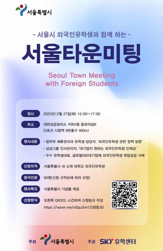 서울시 외국인유학생과 함께 하는 서울타운 미팅  일시 : 2022년 12월27일(화) 15:00~17:00  주소 : 대한상공회의소 지하2층 중회의실B (2호선 시청역 9번출구 400m)  행사내용 :   - 법무부 체류관리자 유학생 담당자, 외국인유학생 관련 정책 방향   - 삼성그룹 인사관리자, 대기업이 원하는 외국인유학생 인재상   -우수 유학생대표, 글로벌500대기업에 외국인유학생 취업성공 사례  신청자격 : 서울특별시 내 소재 대학교 외국인유학생  참석인원 : 60명(신청 선착순에 따라 선정)  행사복지 : 서울특별시 기념품 제공  신청방법 : 오른쪽 QR코드 스킨하여 신청링크 작성   https://naver.me/xl2gu2mi(신청링크)  주최 : 서울특별시 주관 sky유학센터