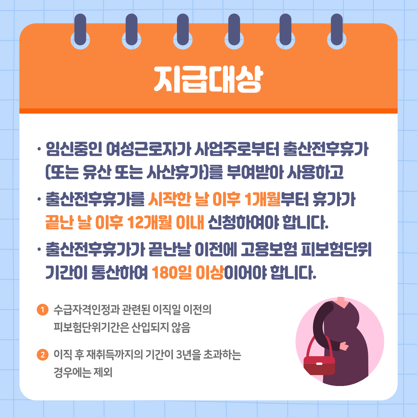 지급대상 임신중인 여성근로자가 사업주로부터 출산전후휴가(또는 유산 또는 사산휴가)를 부여받아 사용하고 출산전후휴가를 시작한 날 이후 1개월부터 휴가가 끝난 날 이후 12개월 이내 신청하여야 합니다.출산전후휴가가 끝난날 이전에 고용보험 피보험단위기간이 통산하여 180일 이상이어야 합니다.1. 수급자격인정과 관련된 이직일 이전의 피보험단위기간은 산입되지 않음 2.이직 후 재취득까지의 기간이 3년을 초과하는 경우에는 제외