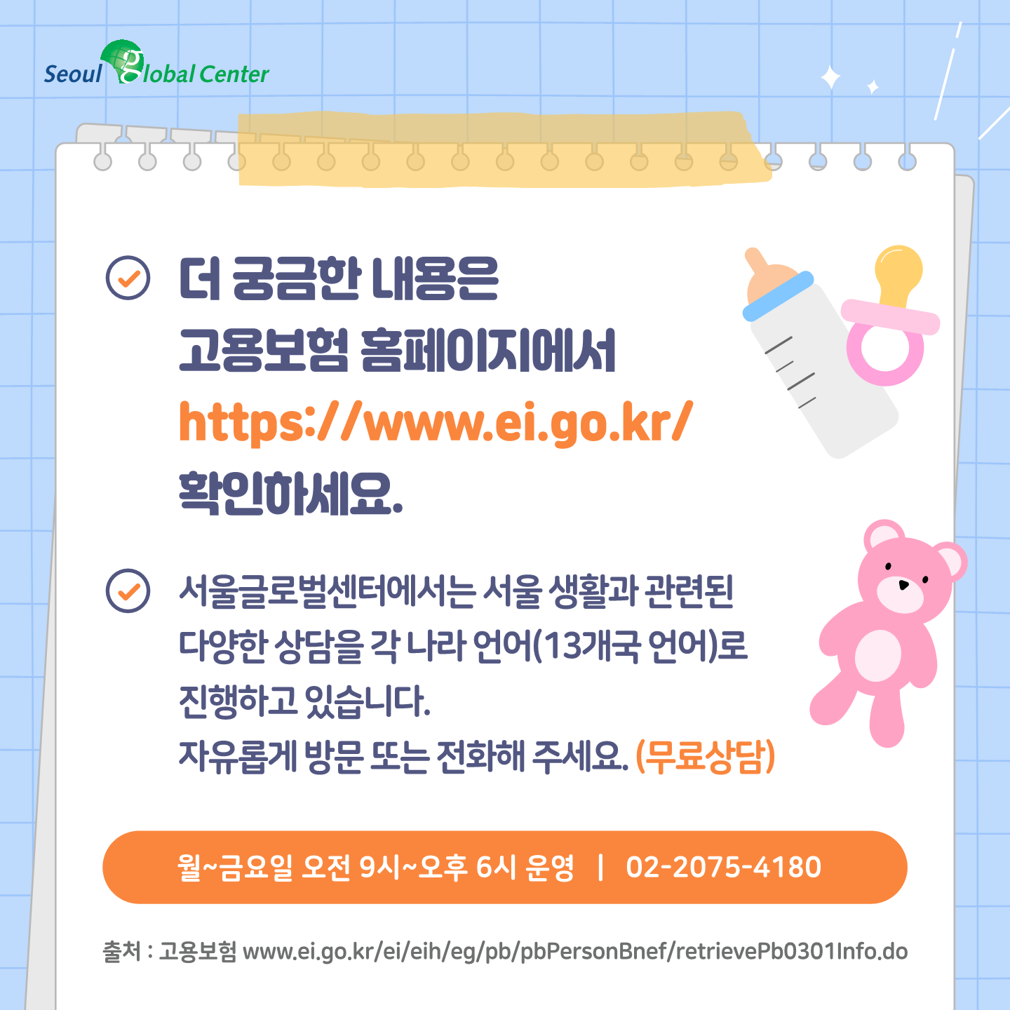 출처 : 고용보험 www.ei.go.kr/ei/eih/eg/pb/pbPersonBnef/retrievePb0301Info.do 더 궁금한 내용은 고용보험 홈페이지에서 //www.ei.go.kr/ 확인하세요.
서울글로벌센터에서는 서울 생활과 관련된 다양한 상담을 각 나라 언어(13개국 언어)로 진행하고 있습니다. 자유롭게 방문 또는 전화해 주세요. (무료상담)(월~금요일 오전 9시~오후 6시 운영) 02-2075-4180