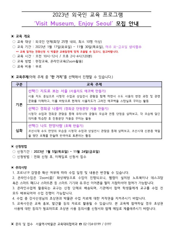2023년 외국인 교육 프로그램 'visit Museum, Enjoy seoul' 모집 안내    교육 대상 : 외국인 단체(회당 25명 내외, 최소 10명 이상)  교육 기간 : 2023년 1월 17일(화요일) ~ 11월 30일(목요일), 매주 화~금요일 상시접수  ** 교육 일자는 전화신청 시 박물관 교육일정에 맞게 조율될 수 있으니, 참고바랍니다.  교육 시간 : 오전 10시-12시 / 오후 2시-4시(120분)  교육 방법 : 현장교육, 온라인교육(Zoom활용)  교육 비용 : 무료    신청방법  신청기간 : 2023년 1월 5일(목요일) ~ 11월 24일(금요일)  신청방법 : 전화 신청 및 이메일로 신청서 접수    교육주제(아래 주제 중 “한 가지”를 선택해서 진행할 수 있습니다.)  구분  교육 주제  기본  선택 1 지도로 보는 서울 (서울지도 에코백 만들기)  서울 지도 중심으로 시청각 수업과 상설전시 관람을 함께 하면서 수도 서울의 변천 과정 및 관련 문화를 이해하고, 이를 바탕으로 현재의 서울지도가 그려진 에코백을 스텐실로 꾸미는 활동  선택 2 경희궁 나들이 (경희궁 단청문양 거울 만들기)  시청각 수업과 경희궁 관람을 통해 우리나라 궁궐의 모습과 전통 단청을 살펴보고, 각 모습에 담긴 의미를 학습한 후 전통문양 거울을 꾸미는 활동  심화  선택 3 나도 한양사람 (호패 만들기)  조선시대 수도 한양의 모습을 시청각 수업과 상설전시 관람을 통해 살펴보고, 조선시대 신분증 역할을 했던 호패를 만들며 한국어로 토론하는 활동  신청방법  신청기간 : 2023년 1월 5일(목요일) ~ 11월 24일(금요일)   신청방법 : 전화 신청 후, 이메일로 신청서 접수  주의사항  1. 코로나19 감염증 확산 여부에 따라 수업 일정 및 내용은 변경될 수 있습니다.   2. 온라인수업은 ‘Zoom(줌)’ 화상채팅으로 수업이 진행되오니, 웹캠이 설치된 노트북이나 데스크탑   혹은 스마트 패드나 스마트폰 등 스마트 기기와 유․무선 이어폰을 필히 지참하셔야 참여가 가능합니다.   3. 온라인수업에 활용되는 교구는 신청 단체로 배송되며, 기관에서 참여 학생들에게 교구를 수업 전 모두 배부되어야 수업 진행이 가능합니다.   4. 수업 중 강사선생님의 초상권과 박물관 수업 자료에 대한 저작권을 지켜주시기 바랍니다.   5. 교육사진은 교육 홍보, 발간물 등의 자료로 활용될 수 있습니다. 본 교육에 참여하실 경우 초상권    사용에 대한 동의가 필요하므로 초상권 사용 동의서를 신청서와 함께 메일로 제출해주시기 바랍니다.    문의 및 접수 서울역사박물관 교육대외협력과 전화 02-724-0199 / 0197