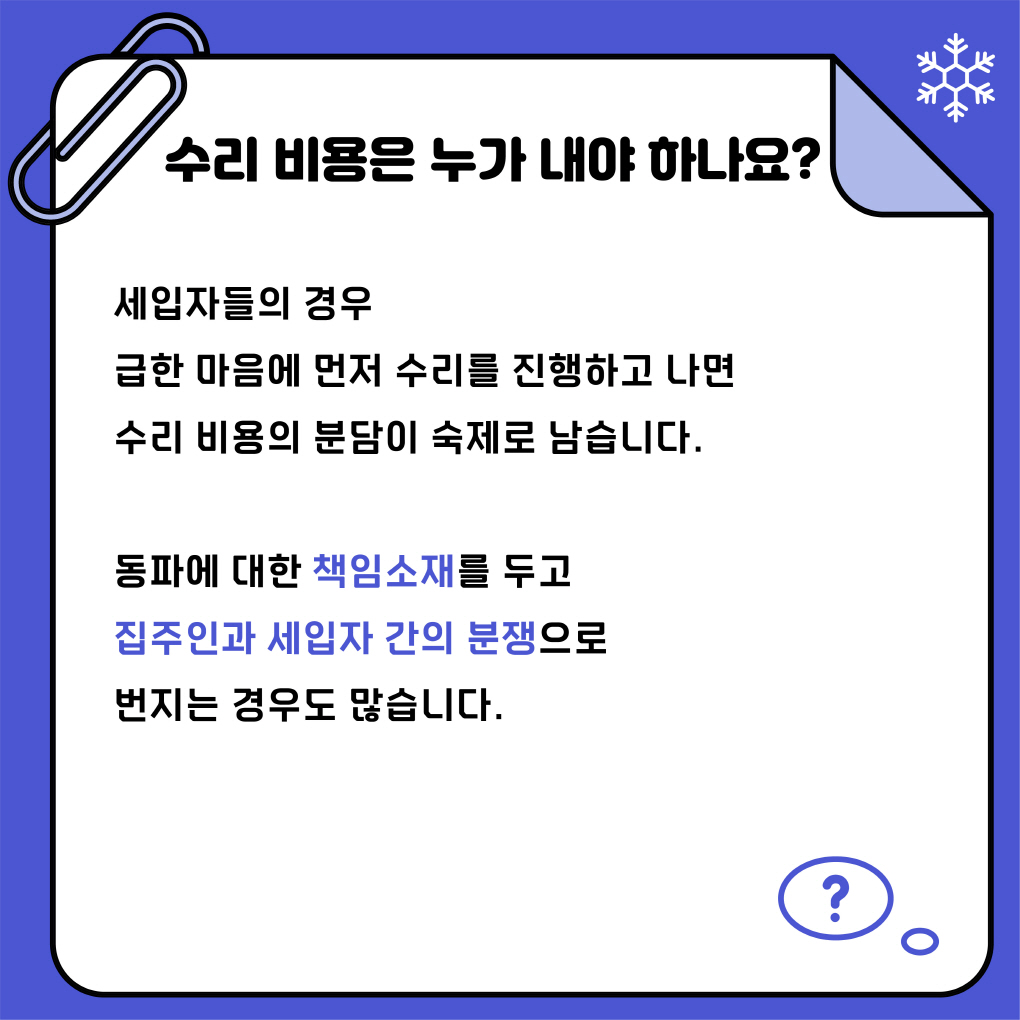 수리비용은 누가 내야하나요?
세입자들의 경우 급한 마음에 먼저 수리를 진행하고 나면 
수리비용의 분담이 숙제로 남습니다.
동파에 대한 책임소재를 두고 집주인과 세입자 간의 분쟁으로 
번지는 경우도 많습니다
