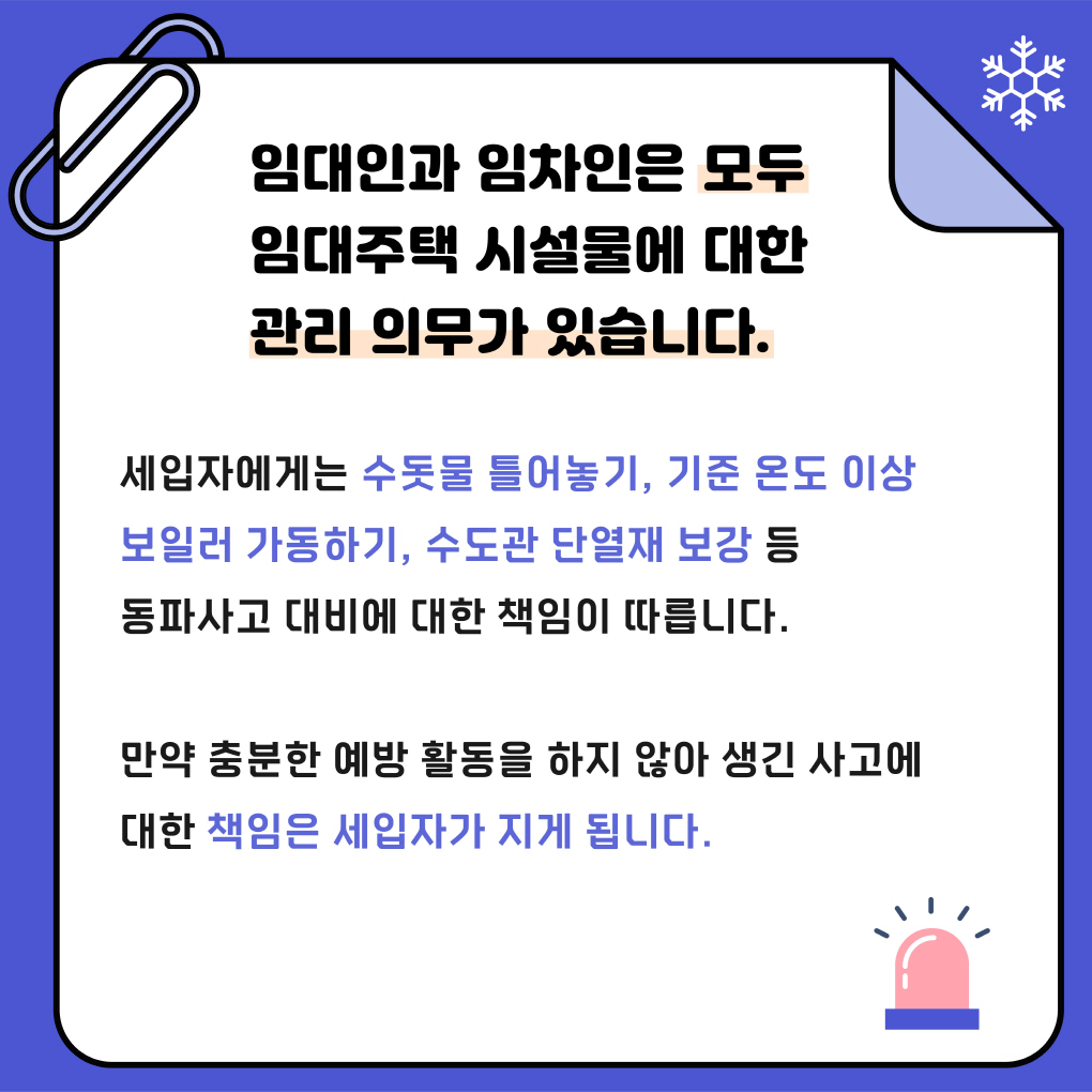 임대인과 임차인은 모두 
임대주택 시설물에 대한 관리 의무가 있습니다.
세입자에게는 수돗물 틀어놓기, 기준 온도 이상 보일러 가동하기, 수도관 단열재 보강 등 
동파사고 대비에 대한 책임이 따른다. 
만약 충분한 예방 활동을 하지 않아 생긴 사고에 대한 책임은 
세입자가 지게 됩니다
