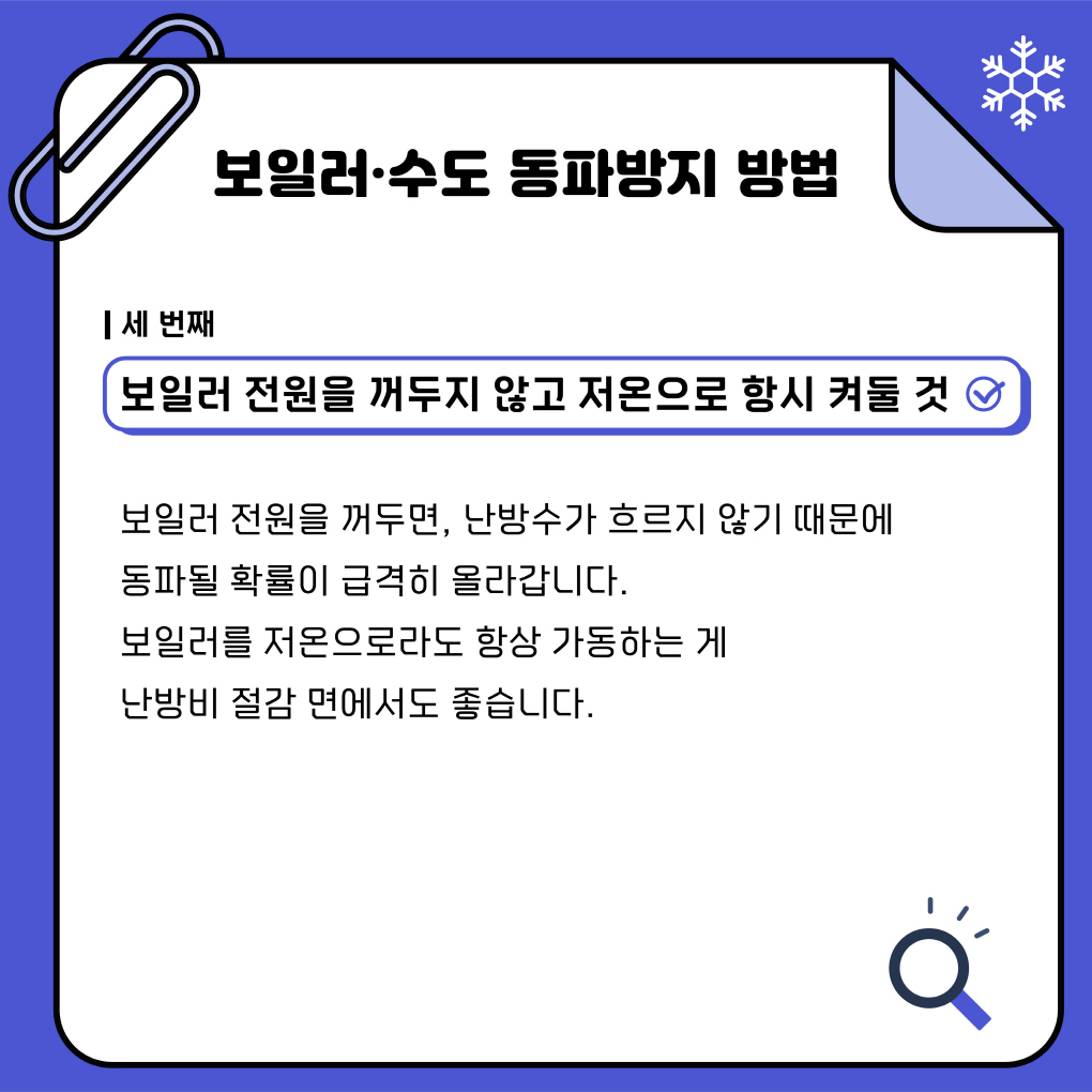 보일러·수도 동파방지 방법
세번째
보일러 전원을 꺼두지 않고 저온으로 항시 켜둘것
보일러 전원을 꺼두면, 난방수가 흐르지 않기때문에 
동파 될 확률이 급격히 올라갑니다. 
보일러를 저온으로라도 항상 가동시키는게 
난방비 절감면에서도 좋습니다.
