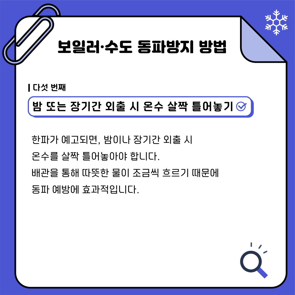 보일러·수도 동파방지 방법
다섯번째
밤 또는 장기간 외출 시 온수 살짝 틀어놓기
한파가 예고되면, 밤이나 장기간 외출 시 
온수를 살짝 틀어놓아야 합니다.
배관을 통해 따뜻한 물이 조금씩 흐르기 때문에
동파예방에 효과적입니다. 
