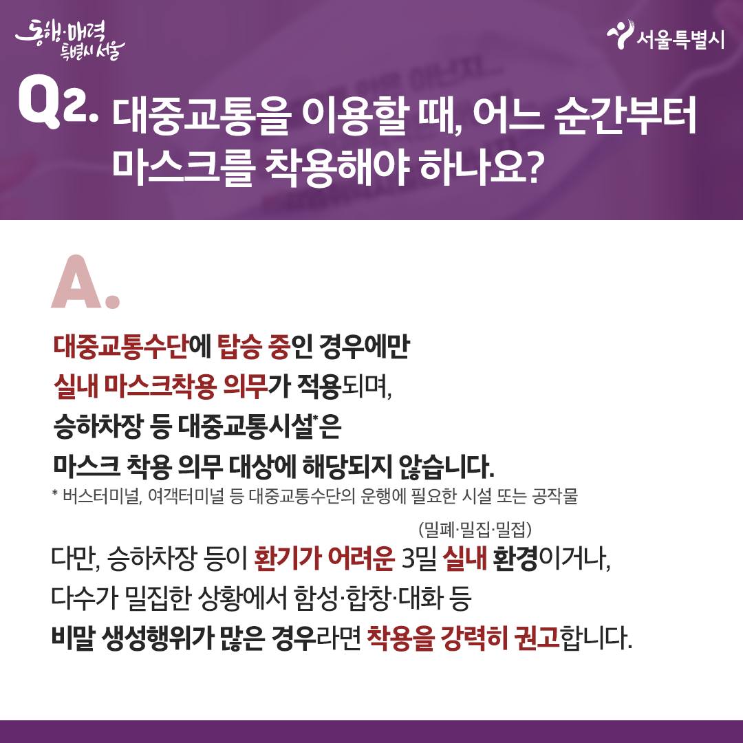 Q2. 대중교통을 이용할 때, 어느 순간부터 마스크를 착용해야 하나요?  -대중교통수단에 탑승 중인 경우에만 실내 마스크 착용 의무가 적용되며, 승하차장 등 대중교통시설은 마스크 착용 의무 대상에 해당되지 않습니다.  *버스터미널, 여객터미널 등 대중교통수단의 운행에 필요한 시설 또는 공작물  -다만, 승하차장 등이 환기가 어려운 3밀(밀폐,밀집,밀접) 실내 환경이거나, 다수가 밀집한 상황에서 함성·합창·대화 등 비말 생성행위가 많은 경우라면 착용을 강력히 권고합니다.  