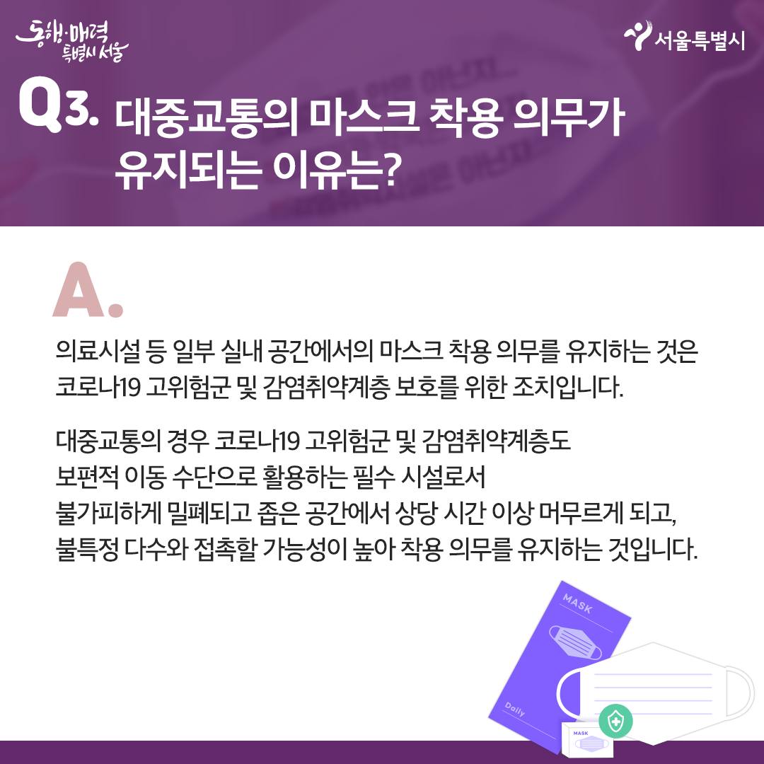Q3.대중교통의 마스크 착용 의무가 유지되는 이유는?  -의료시설등 일부 실내 공간에서의 마스크 착용 의무를 유지하는 것은 코로나19 고위험군 및 감염취약계층 보호를 위한 조치입니다.  -대중교통의 경우 코로나19 고위험군 및 감염취약계층도 보편적 이동 수단으로 활용하는 필수 시설로서 불가피하게 밀폐되고 좁은 공간에서 상당 시간 이상 머무르게 되고, 불특정 다수와 접촉할 가능성이 높아 착용 의무를 유지하는 것입니다.  