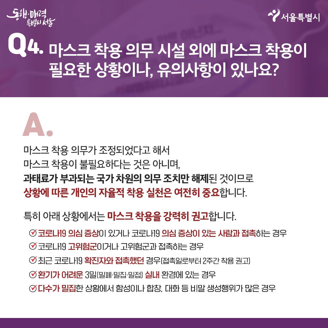 Q4. 마스크 착용 의무 시설 외에 마스크 착용이 필요한 상황이나, 유의사항이 있나요?  -마스크 착용 의무가 조정됐다고 해서 마스크 착용이 불필요하다는 것은 아니며, 과태료가 부과되는 국가 차원의 의무 조치만 해제된 것이므로 상황에 따른 개인의 자율적 착용 실천은 여전히 중요합니다.  특히 아래 사황에서는 마스크 착용을 강력히 권고합니다.   - 코로나19 의심 증상이 있거나 코로나19 의심 증상이 있는 사람과 접촉하는 경우   - 코로나19 고위험군이거나 코로나19 고위험군과 접촉하는 경우   - 최근 코로나19 확진자와 접촉했던 경우(접촉일로부터 2주간 착용 권고)   - 환기가 어려운 3밀(밀폐·밀집·밀접) 실내 환경에 있는 경우   - 다수가 밀집한 상황에서 함성·합창·대화 등 비말 생성행위가 많은 경우