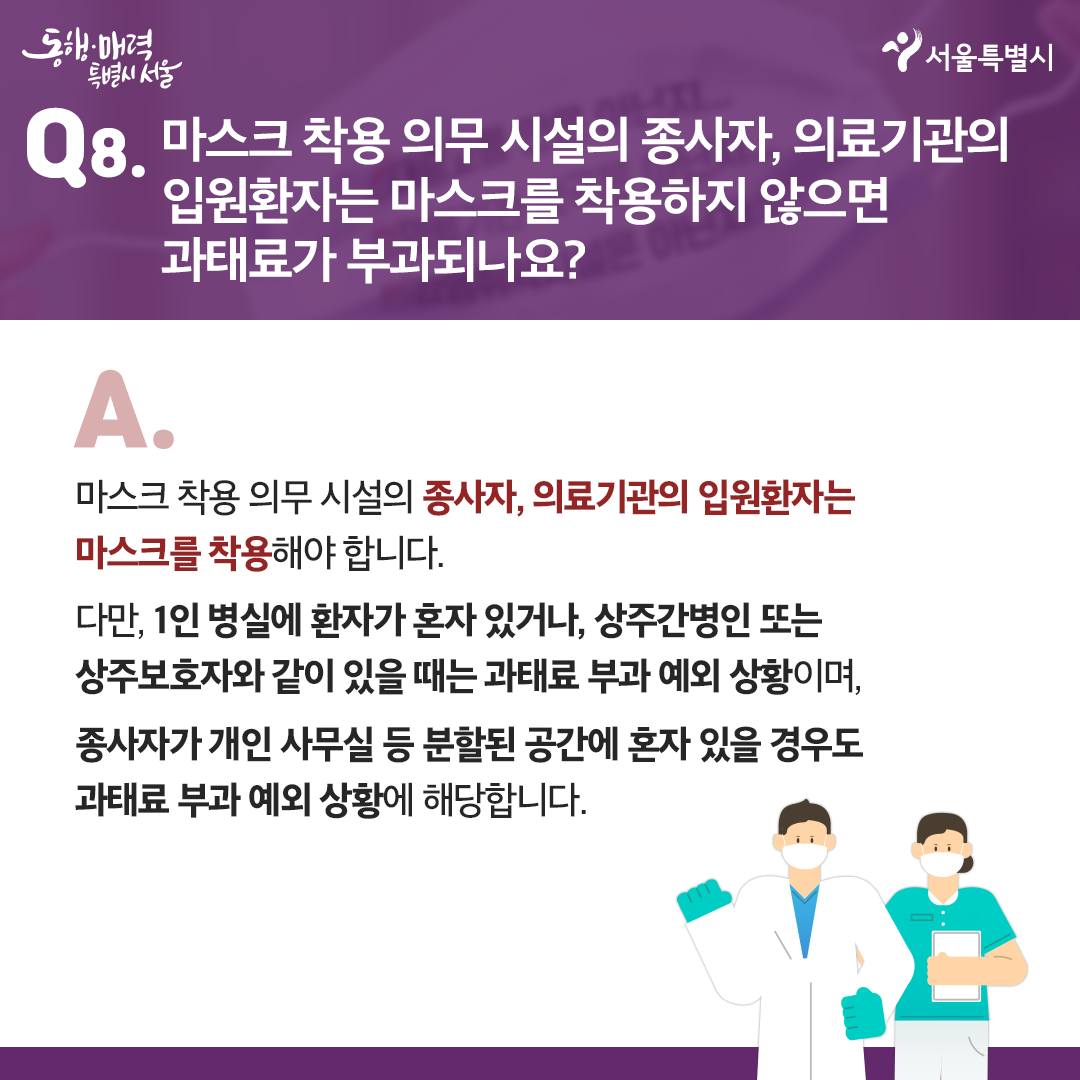 Q8. 마스크 착용 의무 시설의 종사자, 의료기관의 입원환자는 마스크를 착용하지 않으면 과태료가 부과되나요?  A. 마스크 착용 의무 시설의 종사자, 의료기관의 입원환자는 마스크를 착용해야 합니다.  다만, 1인 병실에 환자가 혼자 있거나, 상주간병인 또는 상주보호자와 같이 있을 때는 과태료 부과 예외 상황이며, 종사자가 개인 사무실 등 분할된 공간에 혼자 있을 경우도 과태료 부과 예외 상황에 해당합니다.  