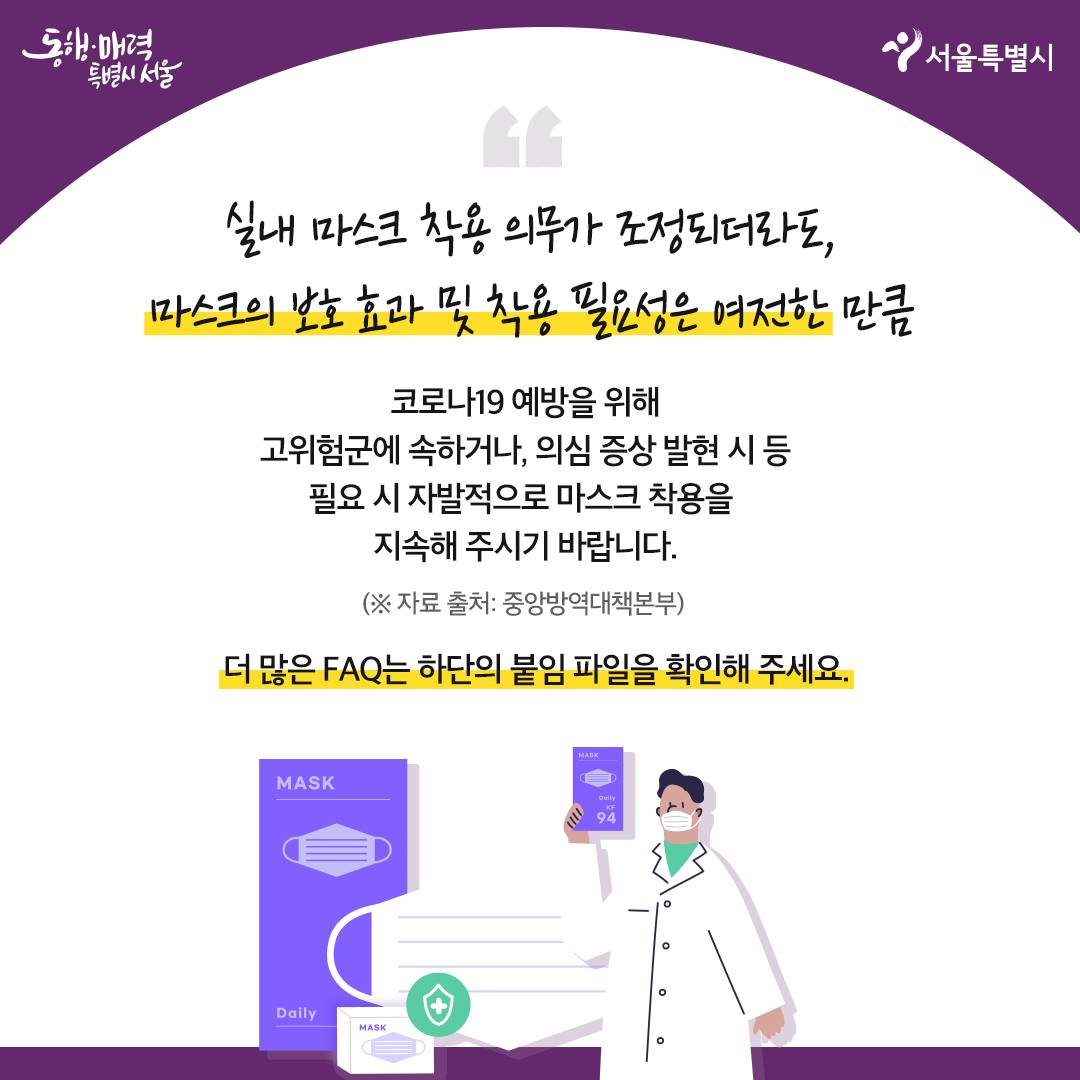 실내 마스크 착용 의무가 조정되더라도, 마스크의 보호효과 및 착용 필요성은 여전한 만큼  코로나19 예방을 위해 고위험군에 속하거나, 의심 증상 발현 시 등 필요 시 자발적으로 마스크 착용을 지속해 주시기 바랍니다.  (자료출처 : 중앙방역대책본부)  더 많은 FAQ는 하단 붙임 파일을 확인해주세요.