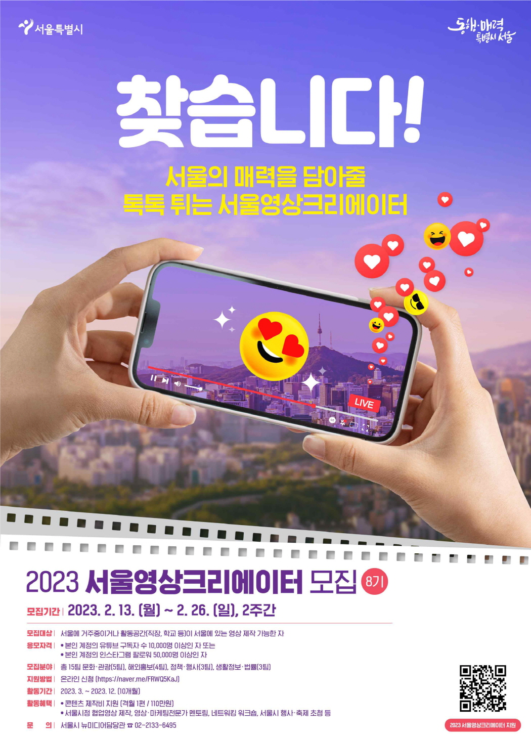 찾습니다! 서울의 매력을 담아줄 톡톡 튀는 서울영상크리에이터  2023년 서울영상크리에이터 모집 안내 8기      모집기간: 2023. 2. 13.(월) ~ 2. 26.(일), 2주간   모집대상: 서울에 거주 중이거나 활동공간(직장, 학교 등)이 서울에 있는 영상 제작이 가능한 자   응모자격     -본인 계정의 유튜브 구독자 수 10,000명 이상인 자 또는    -본인 계정의 인스타그램 팔로워 50,000명 이상인 자  모집분야: 문화·관광(5팀), 해외홍보(4팀), 정책 행사(3팀), 법률·생활정보(3팀)  지원방법: 온라인 신청(https://naver.me/FRWQ5KaJ)  활동기간: 2023. 3. ~ 12.(10개월)  활동혜택      콘텐츠 제작비 지원(격월 1회 제작당 110만원 지원)     서울시 정책협업 콘텐츠 제작, 영상제작·마케팅 전문가 멘토링, 네트워킹 워크숍, 위촉장 수여 등  문의: 서울시 뉴미디어담당관(02-2133-6495)