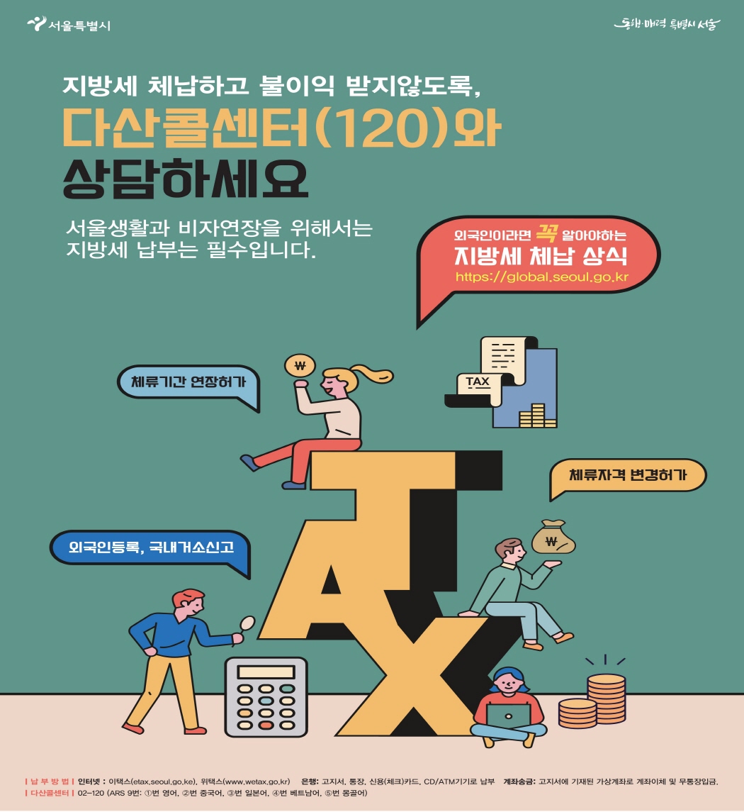 서울특별시  동행·매력 특별시 서울  지방세 체납하고 불이익 받지않도록, 다산콜센터(120)와 상담하세요  서울생활과 비자연장을 위해서는 지방세 납부는 필수입니다.  외국인이라면 꼭 알아야 하는 지방세 체납 상식  체류기간 연장허가 체류자격 변경허가 외국인등록, 국내거소신고  납부방법 인터넷: 이택스(etax.seoul.go.kr), 위택스(www.wetax.go.kr)           은행: 고지서, 통장, 신용(체크)카드, CD/ATM기기로 납부           계좌송금: 고지서에 기재된 가상계좌로 계좌이체 및 무통장입금  다산콜센터 02-120(ARS 9번: 1번 영어, 2번 중국어, 3번 일본어, 4번 베트남어, 5번 몽골어)  