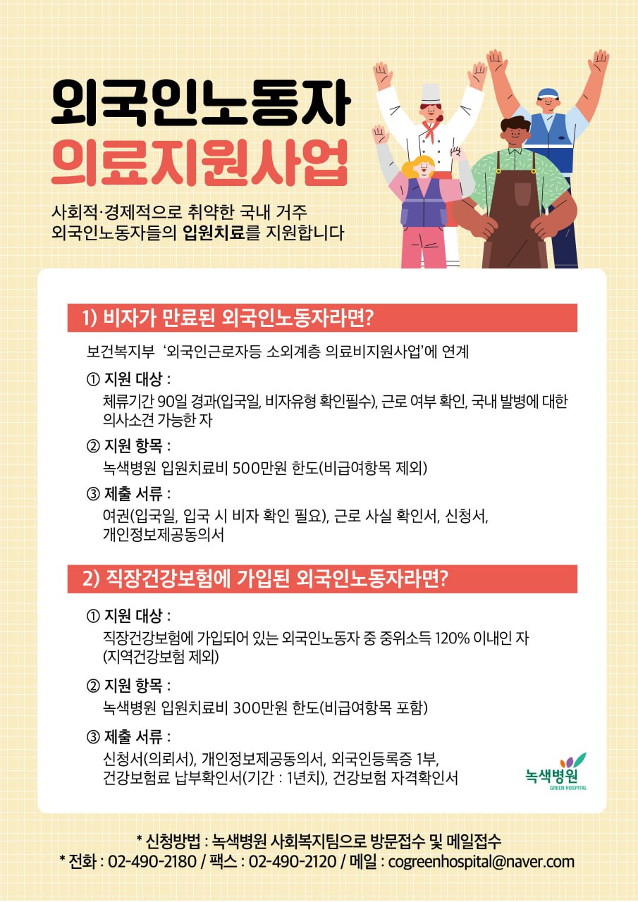 < 외국인노동자의료시원사업 >    사회적경제적으로 취약한 국내 거주 외국인노동자들의 입원치료를 지원합니다    1) 비자가 만료된 외국인노동자라면?  보건복지부 '외국인근로자등 소외계층 의료비지원사업'에 연계    ① 지원 대상 :  체류기간 90일 경과(입국일,비자유형 확인필수), 근로 여부 확인, 국내 발병에 대한 의사소견 가능한 자  ② 지원 항목 :  녹색병원 입원치료비 500만원 한도(비급여항목 제외)  ③ 제출 서류 :  여권(입국일, 입국 시 비자 확인 필요), 근로 사실 확인서, 신청서, 개인정보제공동의서    2) 직장건강보험에 가입된 외국인노동자라면?  ① 지원 대상:  직장건강보험에 가입되어 있는 외국인노동자 중 중위소득 120% 이내인 자  (지역건강보험 제외)  ② 지원 항목 :  녹색병원 입원치료비 300만원 한도(비급여항목 포함)  ③ 제출 서류:  신청서(의뢰서), 개인정보제공동의서, 외국인등록증 1부, 건강보험료 납부확인서(기간 : 1년치), 건강보험 자격확인서    * 신청방법 : 녹색병원 사회복지팀으로 방문접수 및 메일접수  * 전화 : 02-490-2180 / 팩스 : 02-490-2120 /     메일 : cogreenhospital@naver.com
