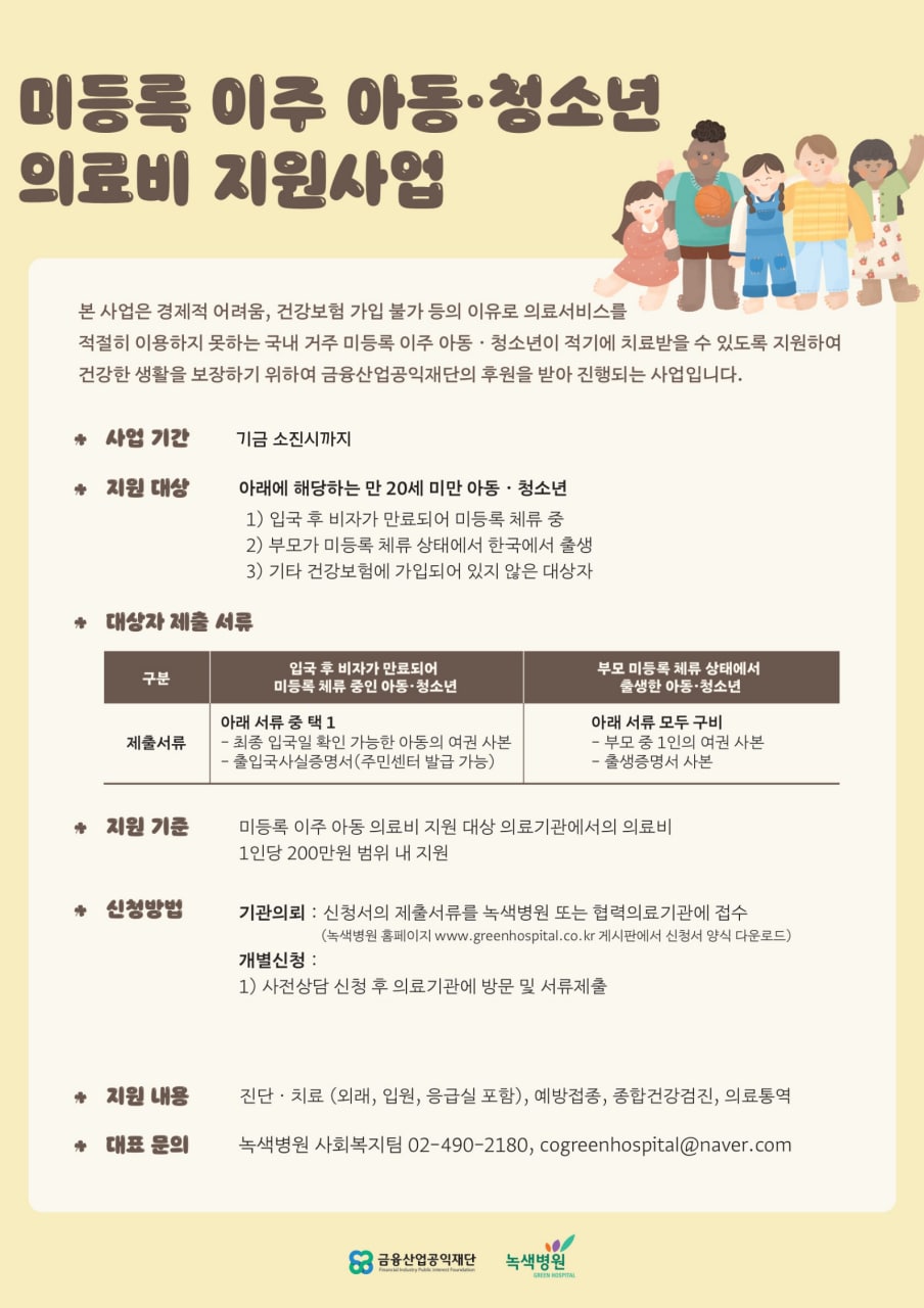 < 미등록 이주 아동•청소년 의료비 지원사업 >  본 사업은 경제적 어려움, 건강보험 가입 불가 등의 이유로 의료서비스를 적절히 이용하지 못하는 국내 거주 미등록 이주 아동 • 청소년이 적기에 치료받을 수 있도록 지원하여 건강한 생활을 보장하기 위하여 금융산업공익재단의 후원을 받아 진행되는 사업입니다.  * 사업 기간 기금 소진시까지  • 지원 대상  아래에 해당하는 만 20세 미만 아동 • 청소년  (1) 입국 후 비자가 만료되어 미등록 체류 중  2) 부모가 미등록 체류 상태에서 한국에서 출생  3) 기타 건강보험에 가입되어 있지 않은 대상자       대상자 제출 서류    구분  입국 후 비자가 만료되어   미등록 체류 중인 아동·청소년  부모 미등록 체류 상태에서 출생한 아동·청소년  제출서류  아래 서류 중 택 1  - 최종 입국일 확인 가능한 아동의 여권 사본  - 출입국사실증명서(주민센터 발급 가능)  아래 서류 모두 구비  - 부모 중 1인의 여권 사본    (최종입국일 확인)  - 출생증명서 사본      * 지원 기준    미등록 이주 아동 의료비 지원 대상 의료기관에서의 의료비  1인당 200만원 범위 내 지원    * 신청방법  - 기관의뢰 : 신청서의 제출서류를 녹색병원 또는 협력의료기관에 접수           (녹색병원 홈페이지 www.greenhospital.co.kr 게시판에서 신청서            양식 다운로드)  - 개별신청 : 사전상담 신청 후 의료기관에 방문 및 서류제출  * 지원 내용    진단 • 치료 (외래, 입원, 응급실 포함), 예방접종, 종합건강검진, 의료통역  * 대표 문의     녹색병원 사회복지팀 02-490-2180, cogreenhospital@naver.com