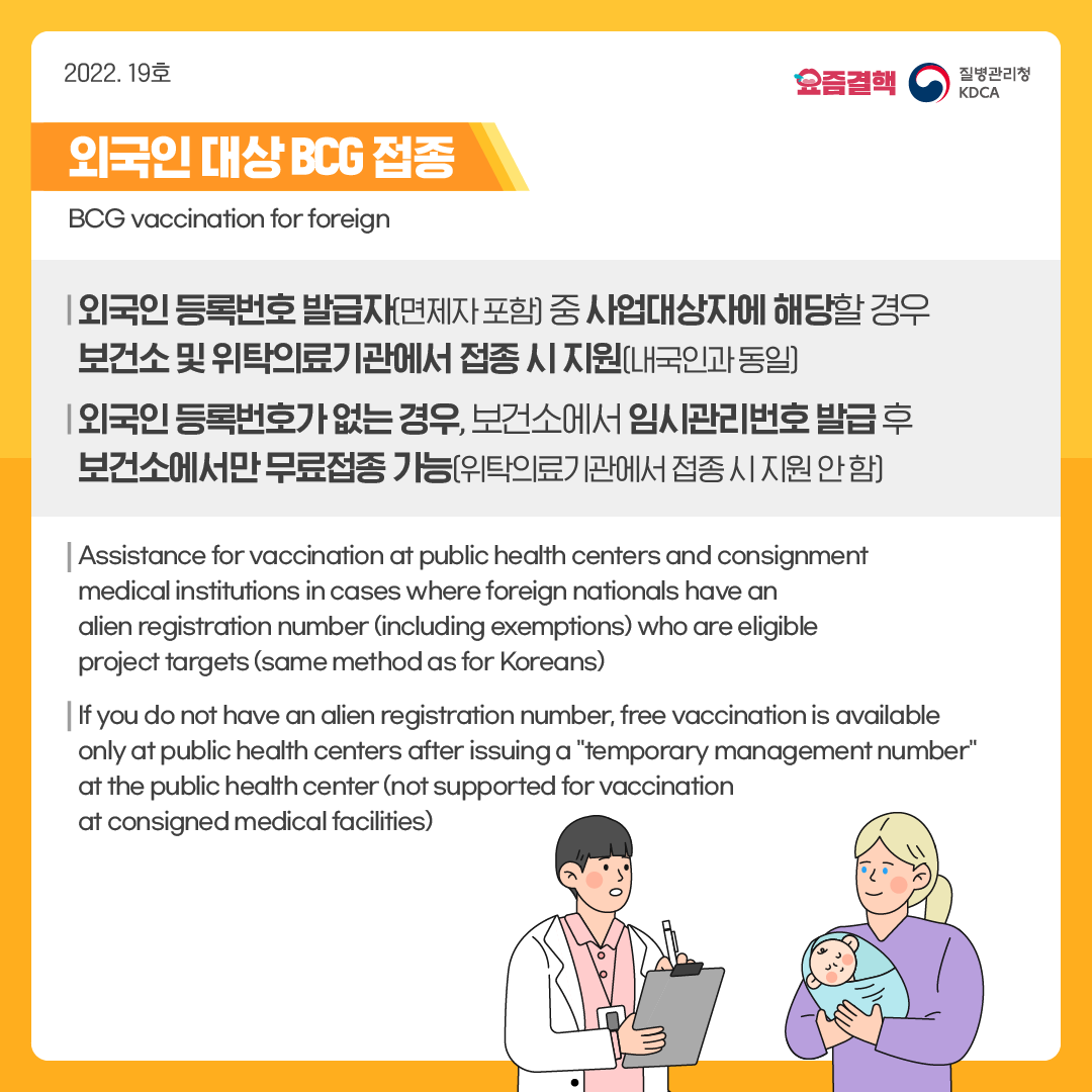 외국인 대상 BCG 접종  BCG vaccination for foreign    외국인 등록번호 발급자(면제자 포함) 중 사업대상자에 해당할 경우 보건소 및 위탁의료기관에서 접종 시 지원(내국인과 동일)  Assistance for vaccination at public health centers and consignment medical institutions in cases where foreign nationals have an alien registration number (including exemptions) who are eligible project targets (same method as for Koreans)    외국인 등록번호가 없는 경우, 보건소에서 임시관리번호 발급 후 보건소에서만 무료접종 가능(위탁의료기관에서 접종 시 지원 안 함)  If you do not have an alien registration number, free vaccination is available only at public health centers after issuing a 