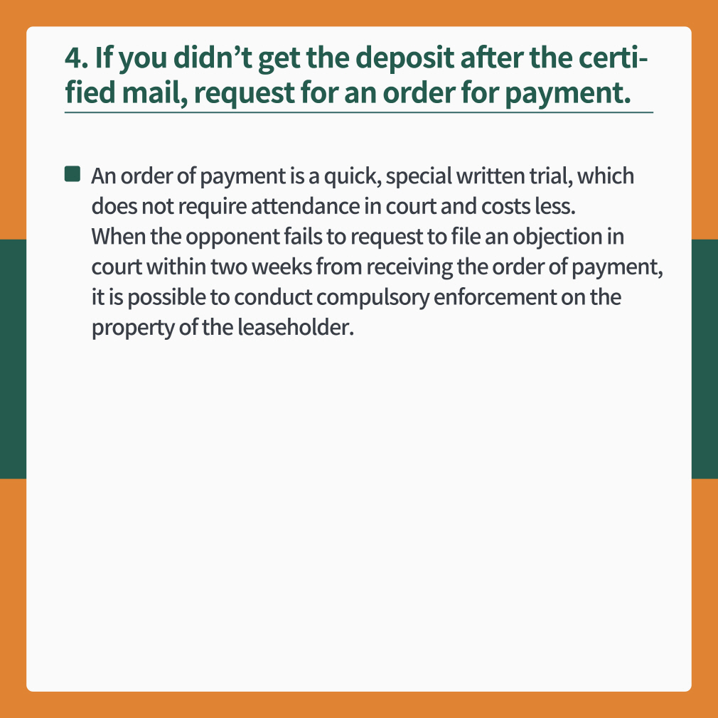 4 If you didn’t get the deposit after the certified mail, request for an order for payment.
- An order of payment is a quick, special written trial, which does not require attendance in court and costs less. When the opponent fails to request to file an objection in court within two weeks from receiving the order of payment, it is possible to conduct compulsory enforcement on the property of the leaseholder.
