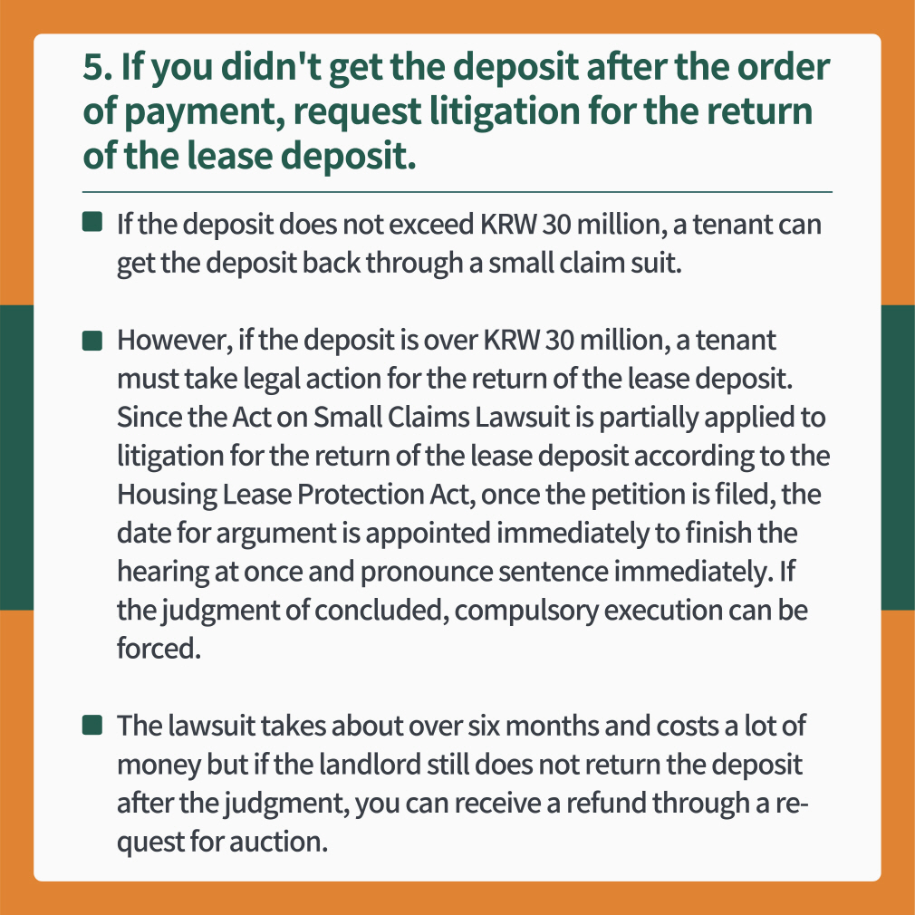 5 If you didn't get the deposit after the order of payment, request litigation for the return of the lease deposit.
- If the deposit does not exceed KRW 30 million, a tenant can get the deposit back through a small claim suit.
- However, if the deposit is over KRW 30 million, a tenant must take legal action for the return of the lease deposit. Since the Act on Small Claims Lawsuit is partially applied to litigation for the return of the lease deposit according to the Housing Lease Protection Act, once the petition is filed, the date for argument is appointed immediately to finish the hearing at once and pronounce sentence immediately. If the judgment of concluded, compulsory execution can be forced.
- The lawsuit takes about over six months and costs a lot of money but if the landlord still does not return the deposit after the judgment, you can receive a refund through a request for auction.
