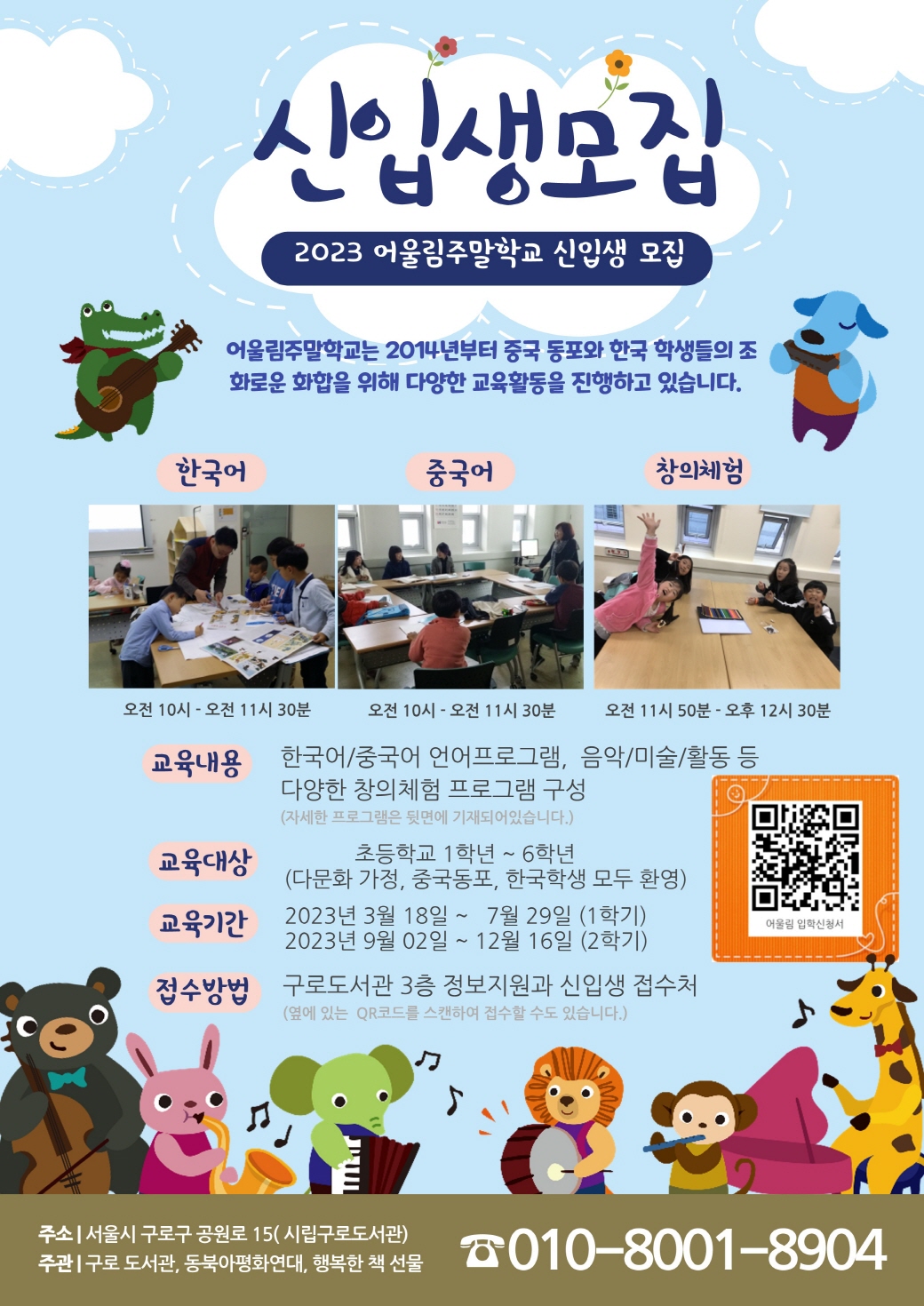 신입생모집 2023 어울림주말학교 신입생 모집  어울림주말학교는 2014년부터 중국동포와 한국학생들의 조화로운 화합을 위해 다양한 교육활동을 진행하고 있습니다.  한국어 오전 10시~오전 11시30분  중국어 오전 10시~오전 11시30분  창의체험 오전 11시50분~오후 12시 30분  교육내용 한국어/중국어 언어프로그램, 음악/미술/활동 등   교육대상 : 초등학교 1학년~6학년(다문화 가정, 중국동포, 한국학생 모두 환영)  교육기간 : 2023년 3월 18일~7월 29일(1학기), 2023년 9월2일~12월 16일(2학기)  접수방법 : 구로도서관 3층 정보지원과 신입생 접수처  주소 : 서울시 구로구 공원로 15(시립구로도서관) 주관: 구로도서관, 동북아평화연대, 행복한 책 선물  