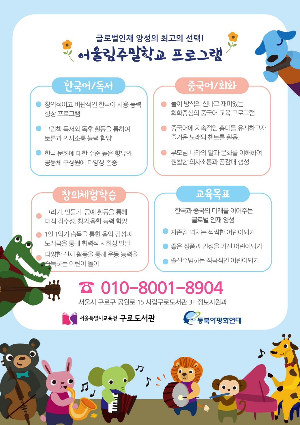 글로벌인재 양성의 최고의 선택  어울림주말학교 프로그램  한국어/독서  -창의적이고 비판적인 한국어 사용능력 향상 프로그램  -그림책 도서와 독후 활동을 통하여 토론과 의사소통 능력 함양  -한국문화에 대한 수준 높은 향유와 공동체 구성원에 다양성 존중  중국어/회화  -놀이방식의 신나고 재미있는 회화중심의 중국어 교육프로그램  -중국어에 지속적인 흥미를 유지하고자 즐거운 노래와 챈트를 활용  -부모님 나라의 말과 문화를 이해하여 원활한 의사소통과 공담대 형성  창의체험학습  -그리기,만들기,공예 활동을 통해 미적 감수성, 창의 융합 능력함양  -1인1악기 습득을 통한 음악감성과 노래극을 통해 협력적 사회성 발달  -다양한 신체 활동을 통해 운동능력을 습득하는 어린이 놀이  교육목표  한국과 중국의 미래를 이어주는 글로벌 인재 양성  -자존감 넘치는 씩씩한 어린이되기  -좋은 성품과 인성을 가진 어린이 되기  -솔선수범하는 적극적인 어린이 되기  서울시 구로구 공원로 15 시립구로도서관 3F정보지원과