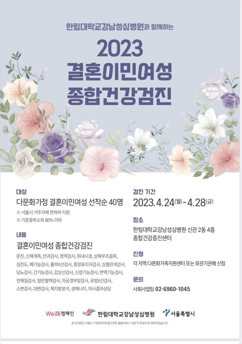 한림대학교 강남성심병원과 함께하는 2023 결혼이민여성종합건강검진  대상 다문화가정 결혼이민여성 선착순 총 40명 대상  -서울시 거주자에 한하여 지원  -기준중위소득 80% 이하  내용  결혼이민여성 종합건강검진  문진,신체계측,안과검사,청력검사,위내시경,상복부초음파,심전도,폐기능검사,흉부X선검사,종양표지자검사, 심혈관계검사,당뇨검사, 간기능검사,갑상선검사, 신장기능검사, 면역기능검사, 전해질검사, 일반혈액검사,자궁경부암검사,유방X선검사, 소변검사, 대변검사, 체지방분석, 생체나이, 의사결과상담  검진 기간 : 2023.4.24(월)~4.28(금)  장소:한림대학교강남성심병워 신관2동 4층 종합건강증진센터  신청 : 각 지역 다문화가족지원센터 또는 유관기관에 신청  문의 사회사업팀 02-6960-1045  