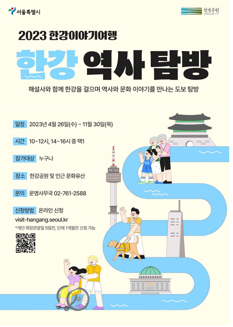 2023한강이야기여행  한강역사탐방  해설사와 함께 한강을 걸으며 역사와 문화 이야기를 만나는 도보 탐방  일정 : 2023년 4월 26일(수)~11월30(목)  시간 10~12시, 14~16시 중 택1  참가대상 누구나  장소 한강공원 및 인근 문화유산  문의 운영사무국 02-761-2588  신청방법 온라인 신청  visit-hangang.seoul.kr  *개인 희망관광일5일전,단체1개월전 신청가능