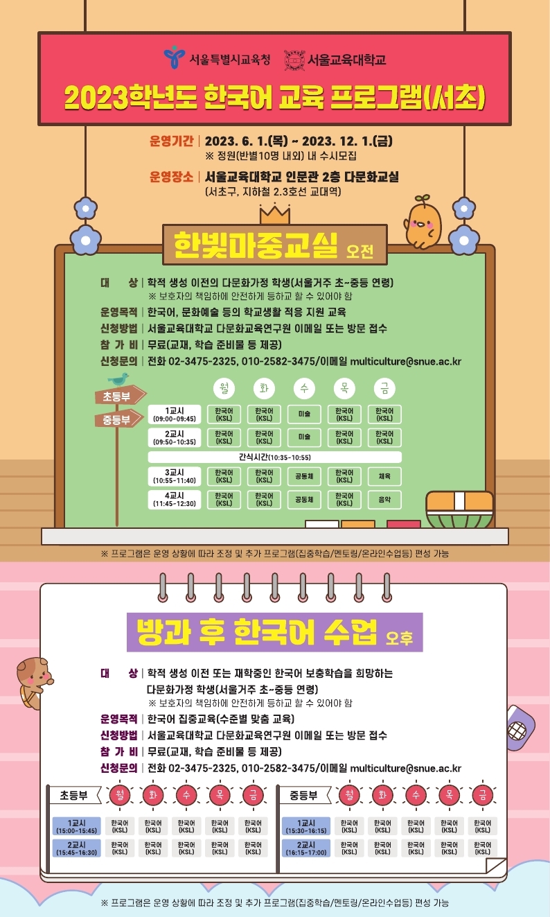 서울특별시교육청 서울교육대학교  2023학년도 한국어 교육프로그램(서초)  운영기간 2023.6.1.(목)~2023.12.1.(금)  *정원(반별10명 내외)내 수시모집  운영장소 : 서울교육대학교 인문관 2층 다문화교실  (서초구 지하철 2,3호선 교대역)  한빛마중교실 오전  대상 : 학적 생성 이전의 다문화가정학생(서울거주 초~중등 연령)  *보호자의 책임하에 안전하게 등하교 할수 있어야 함  운영목적 : 한국어, 문화예술 등의 학교생활 적응 지원 교육  신청방법 : 서울교육대학교 다문화교육연구원 이메일 또는 방문 접수  참가비:무료(교재, 학습준비물 등 제고)  신청문의 : 전화 02-3475-2325/ 이메일 multiculture@snue.ac.kr  방과후 한국어 수업 오후  대상 : 학적 생성 이전 또는 재학중인 한국어 보충학습을 희망하는 다문화가정 학생(서울거주 초~중등 연령)  *보호자의 책임하에 안전하게 등하교 할 수 있어야 함  신청방법 : 서울교육대학교 다문화교육연구원 이메일 또는 방문 접수  참가비 : 무료(교재, 학습 준비물 등 제공)  신청문의 : 전화 02-3475-2325/ 이메일 multiculture@snue.ac.kr