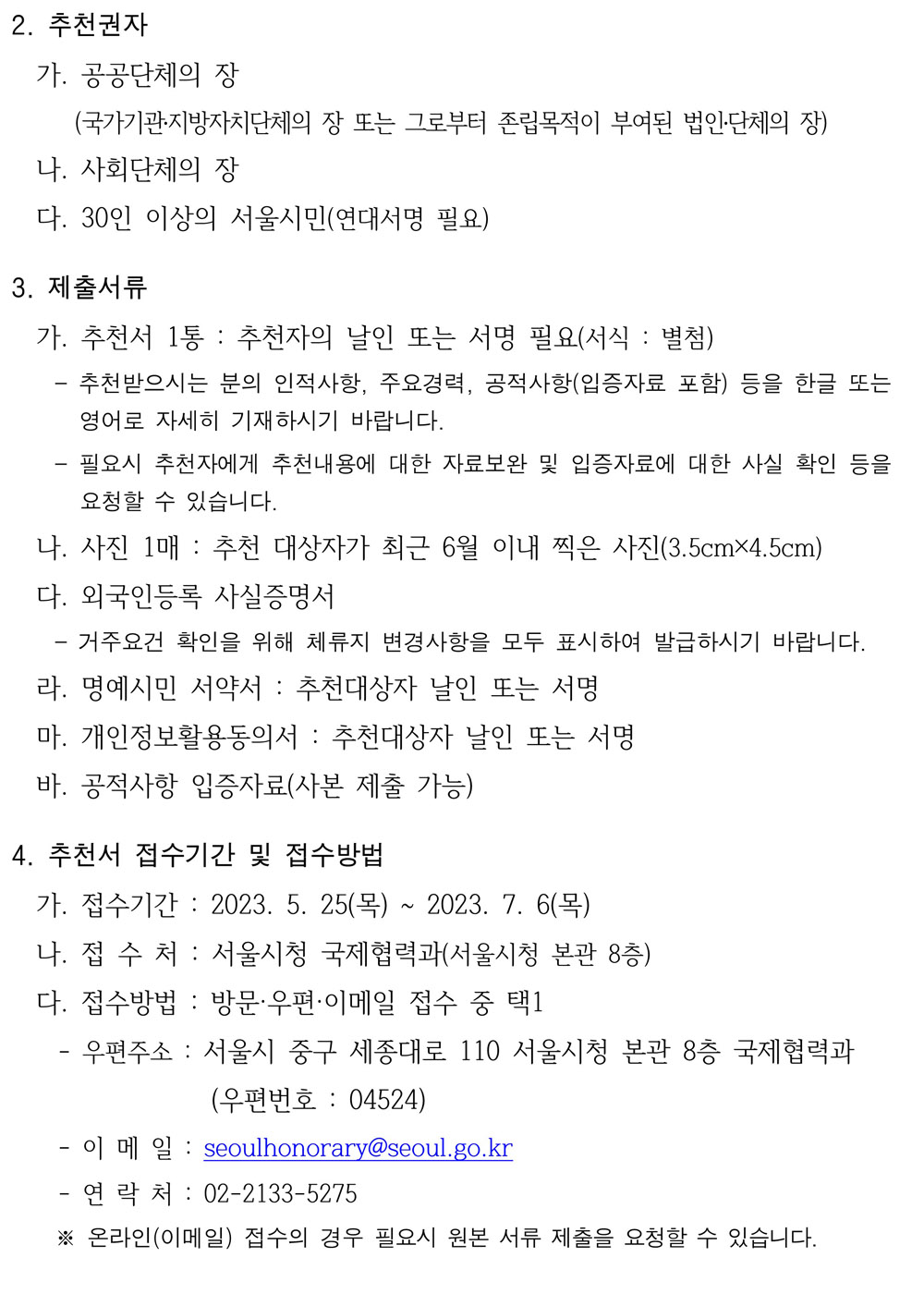 2. 추천권자 가. 공공단체의 장(국가기관․지방자치단체의 장 또는 그로부터 존립목적이 부여된 법인․단체의 장) 나. 사회단체의 장  다. 30인 이상의 서울시민(연대서명 필요)  3. 제출서류  가. 추천서 1통 : 추천자의 날인 또는 서명 필요(서식 : 별첨)  - 추천받으시는 분의 인적사항, 주요경력, 공적사항(입증자료 포함) 등을 한글 또는 영어로 자세히 기재하시기 바랍니다.  - 필요시 추천자에게 추천내용에 대한 자료보완 및 입증자료에 대한 사실 확인 등을 요청할 수 있습니다.  나. 사진 1매 : 추천 대상자가 최근 6월 이내 찍은 사진(3.5cm×4.5cm) 다. 외국인등록 사실증명서  - 거주요건 확인을 위해 체류지 변경사항을 모두 표시하여 발급하시기 바랍니다.  라. 명예시민 서약서 : 추천대상자 날인 또는 서명 마. 개인정보활용동의서 : 추천대상자 날인 또는 서명 바. 공적사항 입증자료(사본 제출 가능)  4. 추천서 접수기간 및 접수방법  가. 접수기간 : 2023. 5. 25(목) ~ 2023. 7. 6(목) 나. 접 수 처 : 서울시청 국제협력과(서울시청 본관 8층) 다. 접수방법 : 방문·우편·이메일 접수 중 택1  - 우편주소 : 서울시 중구 세종대로 110 서울시청 본관 8층 국제협력과  (우편번호 : 04524)  - 이 메 일 : seoulhonorary@seoul.go.kr - 연 락 처 : 02-2133-5275  ※ 온라인(이메일) 접수의 경우 필요시 원본 서류 제출을 요청할 수 있습니다.  - 2 -