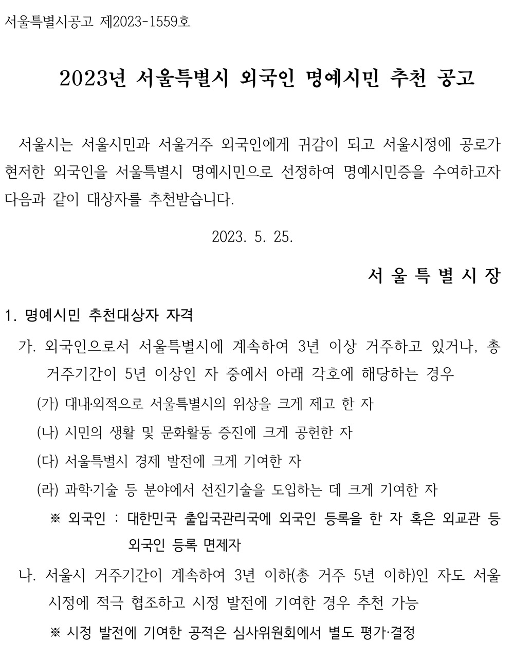 서울특별시공고 제2023-1559호  2023년 서울특별시 외국인 명예시민 추천 공고  서울시는 서울시민과 서울거주 외국인에게 귀감이 되고 서울시정에 공로가 현저한 외국인을 서울특별시 명예시민으로 선정하여 명예시민증을 수여하고자 다음과 같이 대상자를 추천받습니다.  2023. 5. 25.  서 울 특 별 시 장  1. 명예시민 추천대상자 자격  가. 외국인으로서 서울특별시에 계속하여 3년 이상 거주하고 있거나, 총 거주기간이 5년 이상인 자 중에서 아래 각호에 해당하는 경우 (가) 대내․외적으로 서울특별시의 위상을 크게 제고 한 자  (나) 시민의 생활 및 문화활동 증진에 크게 공헌한 자 (다) 서울특별시 경제 발전에 크게 기여한 자  (라) 과학․기술 등 분야에서 선진기술을 도입하는 데 크게 기여한 자  ※ 외국인 : 대한민국 출입국관리국에 외국인 등록을 한 자 혹은 외교관 등 외국인 등록 면제자  나. 서울시 거주기간이 계속하여 3년 이하(총 거주 5년 이하)인 자도 서울 시정에 적극 협조하고 시정 발전에 기여한 경우 추천 가능  ※ 시정 발전에 기여한 공적은 심사위원회에서 별도 평가·결정