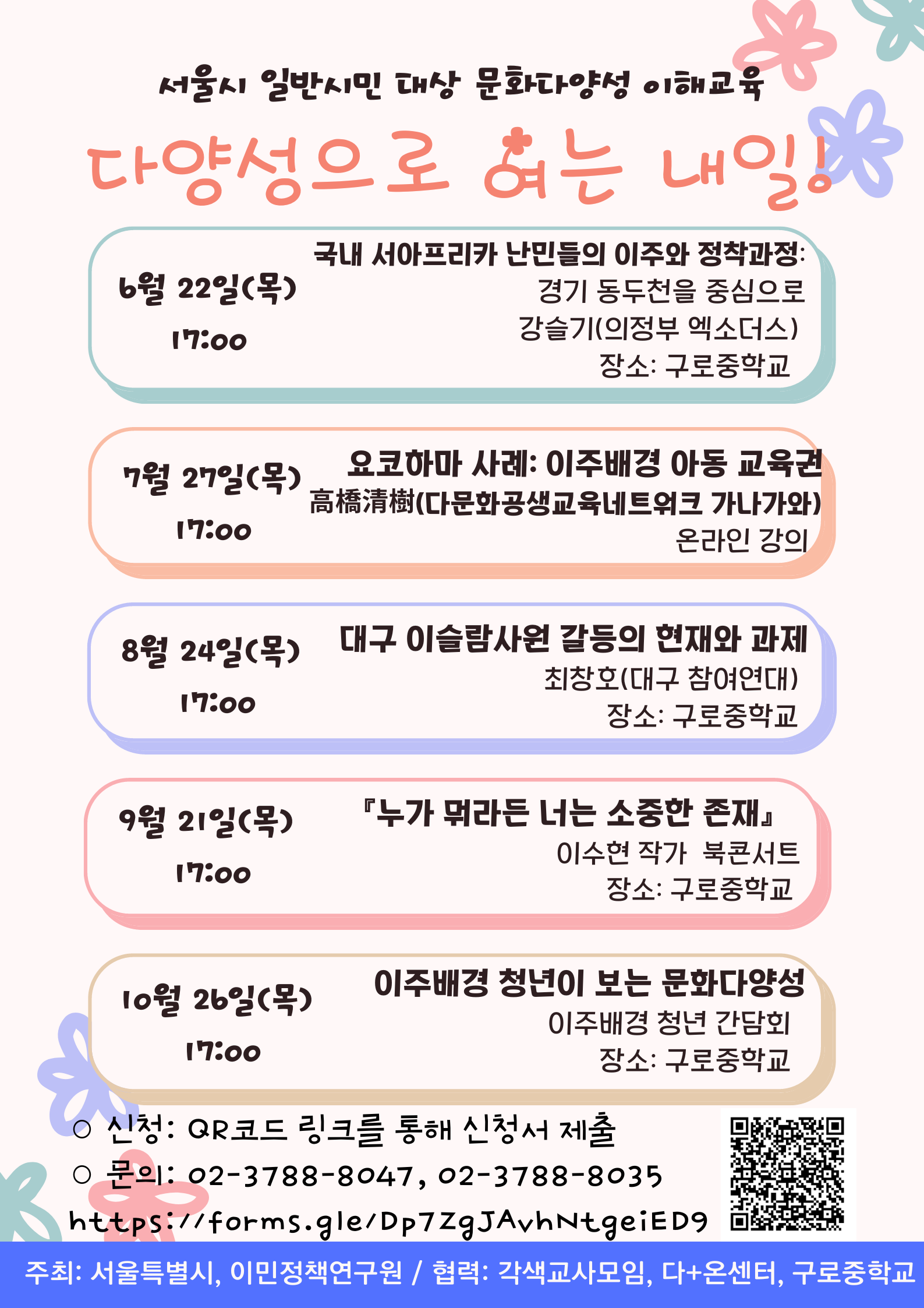 서울시 일반시민 대상 문화다양성 이해교육  다양성으로 여는 내일  6월 22일(목) 17:00 국내 서아프라카 난민들의 이주와 정착과정  7월 27일(목) 17:00 요코하마 사례:이주배경 아동교육권  8월 24일(목) 17:00 대구 이슬람사원 갈등의 현재와 과제  9월 21일(목) 17:00 누가 뭐라든 너는 소중한 존재  10월26일(목) 17:00 이주배경 청년이 보는 문화다양성  신청 : QR코드 링크를 통해 신청서 제출  문의 : 02-3788-8047,02-3788-8035  https://forms.gle/Dp7ZgJAvhNtgeiED9  주소:서울특별시 이민정책연구원 협력 :각색교사모임, 다+온센터, 구로중학교