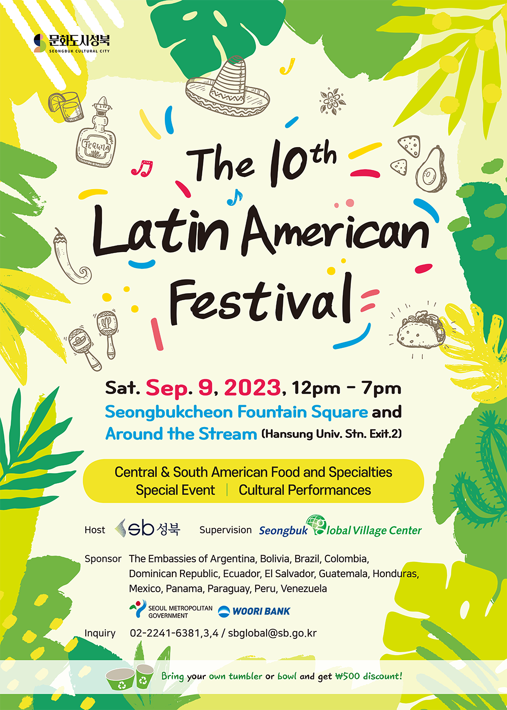 The 10th Latin American Festival Sat. Sep. 9, 2023, 12pm - 7pm Seongbukcheon Fountain Sqaure and Around the Stream (Hansung Univ, Stn. Exit.2)  Central  South American Food and Specialties, Special Event, Cultural Performances  Host: Seongbuk-gu Office Supervision: Seongbuk Global Village Center Sponsor: The Embassies of Argentina, Bolivia, Brazil, Colombia, Dominican Republic, Ecuador, El Salvador, Guatemala, Honduras, Mexico, Panama, Peru, Venezuela, Seoul Metropolitan Government, and Woori Bank Inquiry: 02-2241-6381,3,4 / sbglobal@sb.go.kr  Bring your own tumbler or bowl and get w500 discount!