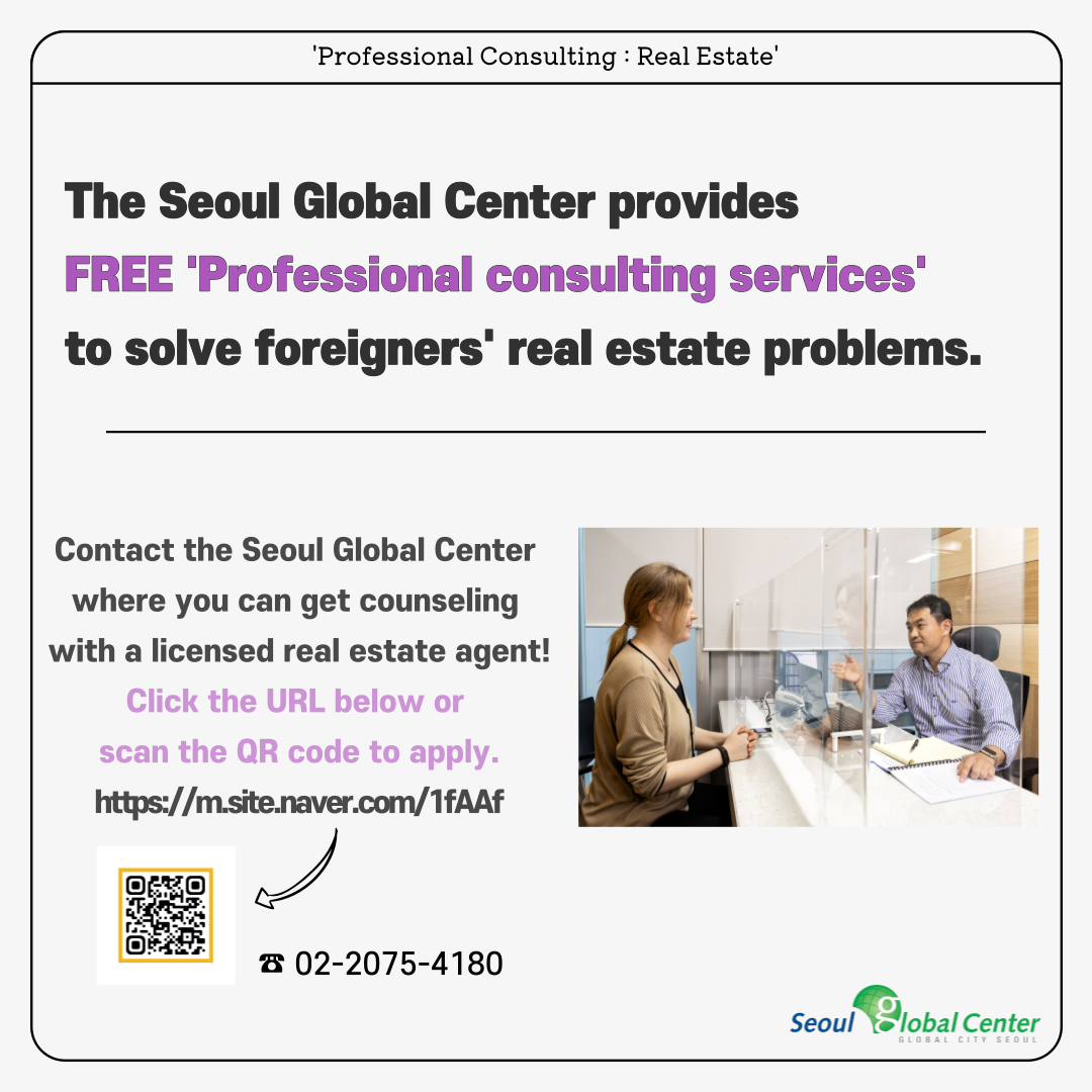 'Professional Consulting : Real Estate' The Seoul Global Center provides&nbsp;FREE 'Professional consulting services' to solve foreigners' real estate problems. Contact the Seoul Global Center&nbsp;where you can get counseling&nbsp;with a licensed real estate agent! Click the URL below or&nbsp;scan the QR code to apply. https://m.site.naver.com/1fAAf ☎ 02-2075-4180 seoul global center global city seoul