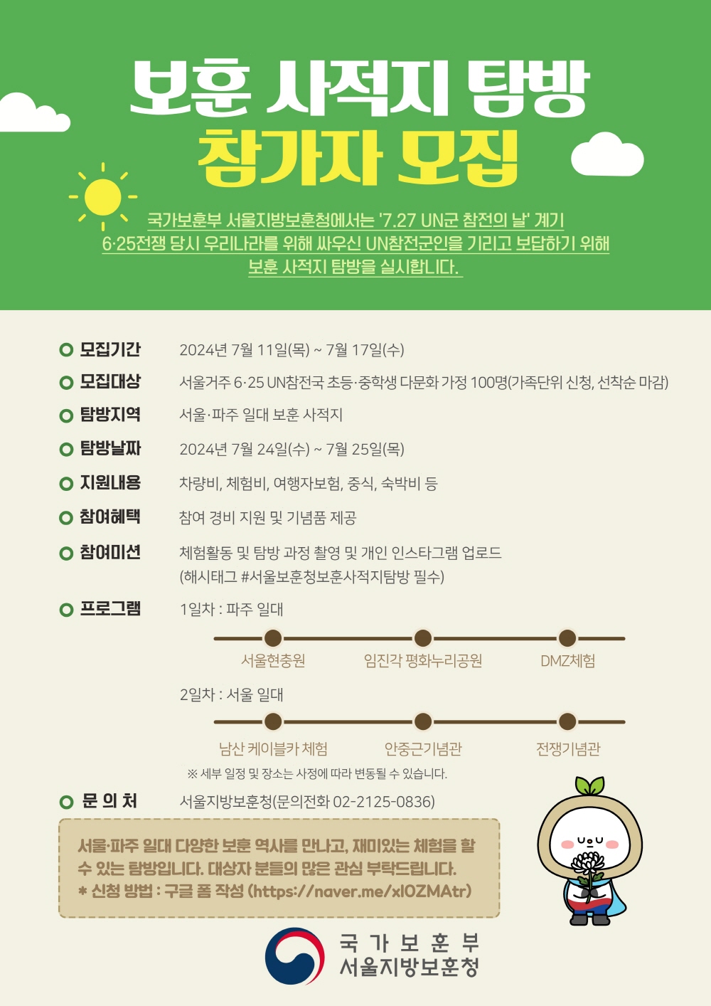 보훈 사적지 탐방 참가자 모집  국가보훈부 서울지방보훈청에서는 7.27 UN군 참전의 날' 계기 6·25전쟁 당시 우리나라를 위해 싸우신 UN참전군인을 기리고 보답하기 위해 보훈 사적지 탐방을 실시합니다.    ○ 모집기간 : 2024년 7월 11 일（목） 〜 7월 17일（수)  ○ 모집대상 : 서울거주 6·25 UN참전국초등·중학생 다문화가정 100명（가족단위 신청, 선착순 마감）  ○ 탐방지역 : 서울·파주 일대 보훈 사적지  ○ 탐방날짜 : 2024년 7월 24일（수) ~ 7월 25일（목）  ○ 지원내용 : 차량비, 체험비, 여행자보험, 중식, 숙박비 등  ○ 참여혜택 : 참여 경비 지원 및 기념품제공  ○ 참여미션 :체험활동 및 탐방 과정 촬영 및 개인 인스타그램 업로드      （해시태그 #서울보훈청보훈사적지탐방 필수）  ○ 프로그램 : 1 일차 : 파주 일대  ·서울현충원 ·임진각 평화누리공원 ·DMZ체험                2일차 : 서울 일대 ·남산 케이블카 체험 ·안중근기념관  ※ 세부 일정 및 장소는 사정에 따라 변동될 수 있습니다.  ○ 문의 :  서울지방보훈청（문의전화 02-2125-0836）     서울•파주 일대 다양한 보훈 역사를 만나고，재미있는 체험을 할 수 있는 탐방입니다.   대상자 분들의 많은 관심 부탁드립니다.  * 신청 방법: 구글 폼 작성 （https://naver.me/xlOZMAtr）  