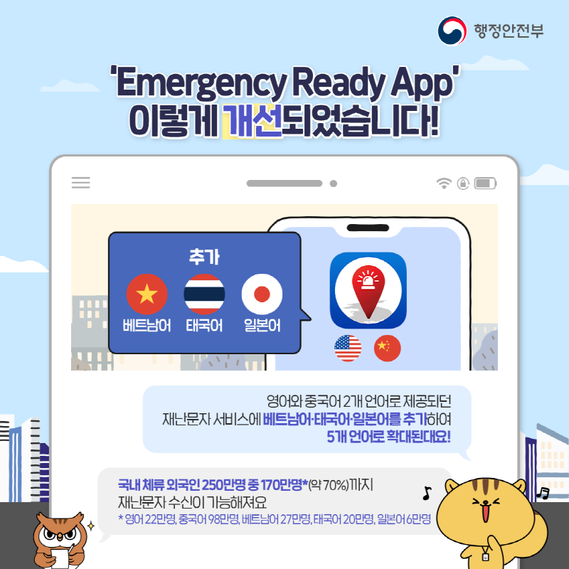 ‘외국인용 재난·안전앱 ‘Emergency Ready App’이란?  재난·안전 분야의 정부 대표 모바일 앱인 ‘안전디딤돌’의 외국인용 버전으로 국내 체류 외국인들도 언제 어디서나 신속하게 재난·안전정보를 받아 볼수 있어요!  재난문자, 국민행동요령, 대피소, 대사관 연락처 등 다양한 재난·안전 정보 36종 제공한답니다.