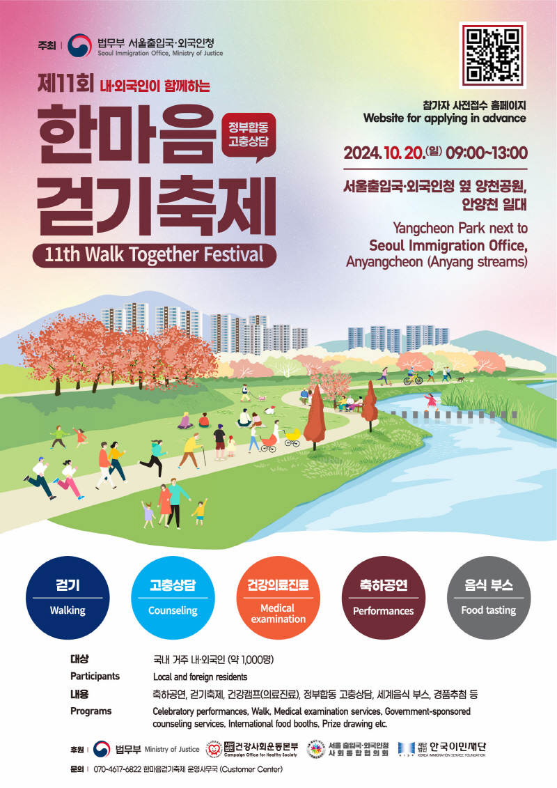 제11회 내·외국인이 함께하는 한마음 걷기축제 (정부합동고충상담)  11th Walk Together Festival  참가자 사전접수 홈페이지  Website for applying in advance  2024.10.20.(일) 9:00~13:00  서울출입국·외국인청 옆 양천공원 안양천일대  Yangcheon Park next to  Seoul Immigration Office, Anyangcheon(Anyang streams)  걷기, 고충상담, 건강의료진료,축하공연, 음식부스  대상 : 국내 거주 내·외국인(약 1,000명)  Participants : Local and foreign nesidents  내용 축하공연, 걷기축제, 건강캠프(의료진료), 정부합동 고충상담, 세계음식 부스, 경품추첨등  Programs Celebratory performances, Walk, Medical examination services, Govemment-sponsored  , counseling services, Intemational food booths, Prize drawing etc.