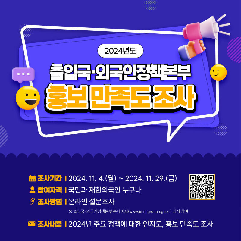 2024년도  출입국‧외국인정책본부 홍보 만족도 조사    o 조사기간: 2024. 11. 4.(월) ~ 2024. 11. 29.(금)  o 참여자격: 국민과 재한외국인 누구나  o 조사방법: 온라인 설문조사    ※ 출입국‧외국인정책본부 홈페이지(www.immigration.go.kr) 에서 참여  o 조사내용: 2024년 주요 정책에 대한 인지도, 홍보 만족도 조사  