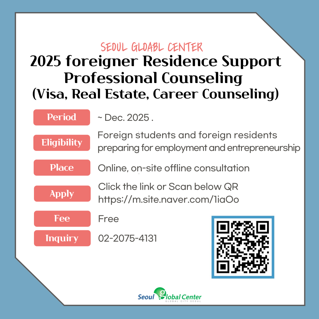 Seoul Global Center 2025 Foreigner Residence Support Professional Counseling(Visa, Real Estate, Career Counseling). Period: until Dec. 2025., Eligibility: Foreign students and foreign residents preparing for employment and entrepreneurship, Place: Online, on-site offline consultation, Apply: Click the link or Scan below QR https://m.site.naver.com/1iaOo, Fee: Free, Inquiry 02-2075-4131