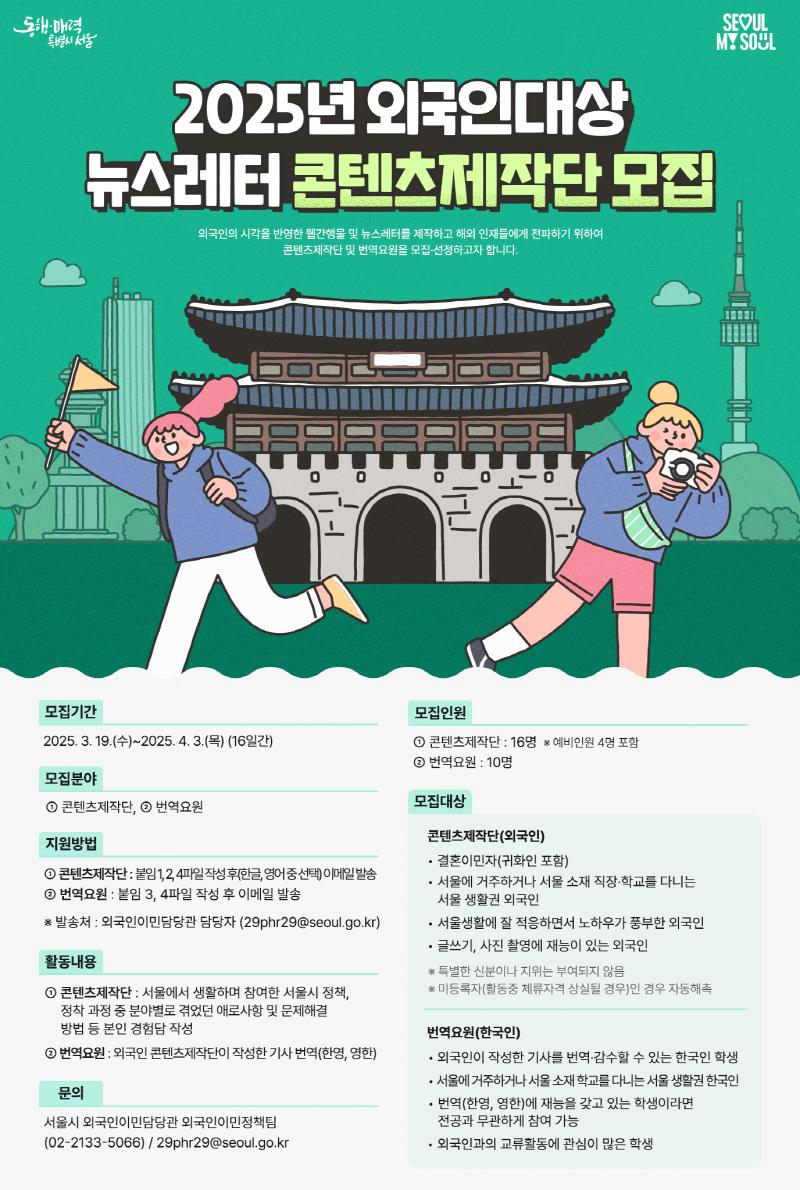 2025년 외국인대상 뉴스레터 콘텐츠제작단 모집 외국인의 시각을 반영한 웹간행물 및 뉴스레터를 제작하고 해외 인재들에게 전파하기 위하여 콘텐츠제작단 및 번역요원을 모집·선정하고자 합니다. 모집기간 : 2025. 3. 19.(수) ~ 2025. 4. 3.(목) (16일간) 모집분야 : ① 콘텐츠제작단, ② 번역요원 모집기간 : 2025. 3. 19.(수) ~ 2025. 4. 3.(목) (16일간) ㅇ 모집분야 : ① 콘텐츠제작단, ② 번역요원 문의 서울시 외국인이민담당관 외국인이민정책팀 02-2133-5066 29phr29@seoul.go.kr