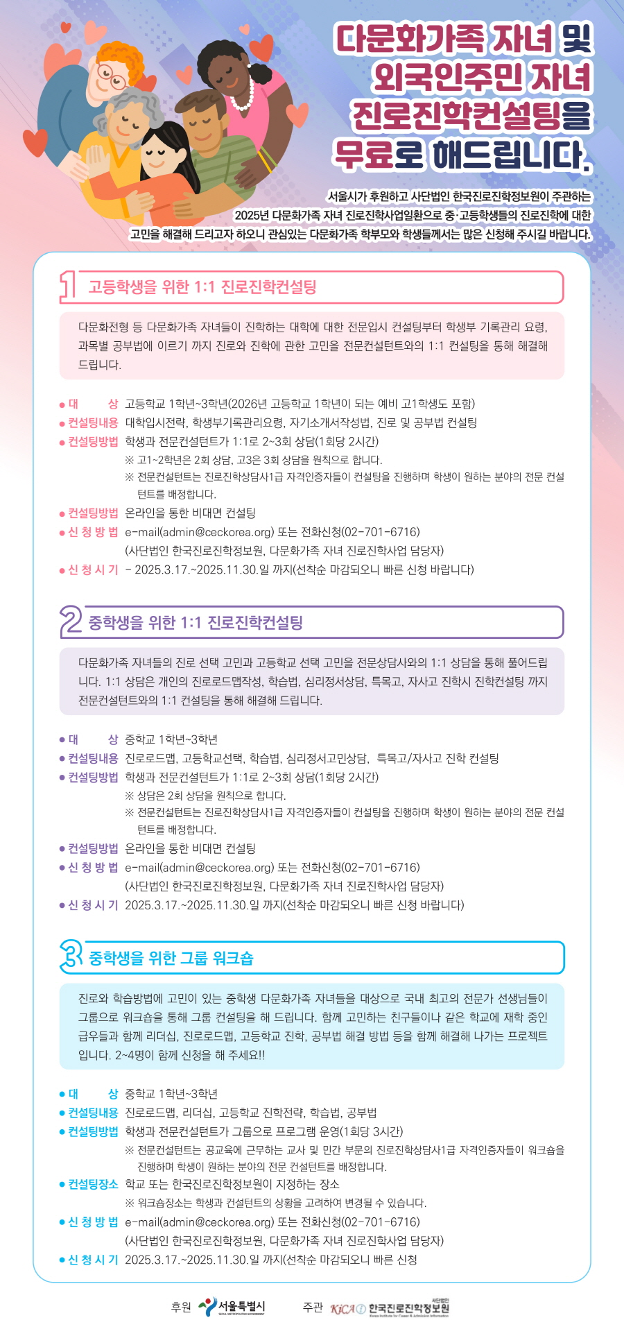 다문화가족 자녀 및  외국인주민 자녀  진로진학컨설팅을  무료로 해드립니다.    서울시가 후원하고 사단법인 한국진로진학정보원이 주관하는  2025년 다문화가족 자녀 진로진학사업일환으로 중·고등학생들의 진로진학에 대한    고민을 해결해 드리고자 하오니 관심있는 다문화가족 학부모와 학생들께서는 많은 신청해 주시길 바랍니다.    고등학생을 위한 1:1 진로진학컨설팅    다문화전형 등 다문화가족 자녀들이 진학하는 대학에 대한 전문입시 컨설팅부터 학생부 기록관리 요령,  과목별 공부법에 이르기 까지 진로와 진학에 관한 고민을 전문컨설턴트와의 1:1 컨설팅을 통해 해결해  드립니다.    대상  고등학교 1학년~3학년(2026년 고등학교 1학년이 되는 예비 고1학생도 포함)  컨설팅내용  대학입시전략, 학생부기록관리요령, 자기소개서작성법, 진로 및 공부법 컨설팅  컨설팅방법  학생과 전문컨설턴트가 1:1로 2~3회 상담(1회당 2시간)    ※ 고1~2학년은 2회 상담, 고3은 3회 상담을 원칙으로 합니다.    ※ 전문컨설턴트는 진로진학상담사1급 자격인증자들이 컨설팅을 진행하며 학생이 원하는 분야의 전문 컨설  턴트를 배정합니다.    컨설팅방법  온라인을 통한 비대면 컨설팅    신 청 방 법  e-mail(admin@ceckorea.org) 또는 전화신청(02-701-6716)  (사단법인 한국진로진학정보원, 다문화가족 자녀 진로진학사업 담당자)    신 청 시 기  - 2025.3.17.~2025.11.30.일 까지(선착순 마감되오니 빠른 신청 바랍니다)    중학생을 위한 1:1 진로진학컨설팅    다문화가족 자녀들의 진로 선택 고민과 고등학교 선택 고민을 전문상담사와의 1:1 상담을 통해 풀어드립  니다. 1:1 상담은 개인의 진로로드맵작성, 학습법, 심리정서상담, 특목고, 자사고 진학시 진학컨설팅 까지  전문컨설턴트와의 1:1 컨설팅을 통해 해결해 드립니다.    대          상  중학교 1학년~3학년    컨설팅내용  진로로드맵, 고등학교선택, 학습볍, 심리정서고민상담,  특목고/자사고 진학 컨설팅    컨설팅방법  학생과 전문컨설턴트가 1:1로 2~3회 상담(1회당 2시간)    ※ 상담은 2회 상담을 원칙으로 합니다.    ※ 전문컨설턴트는 진로진학상담사1급 자격인증자들이 컨설팅을 진행하며 학생이 원하는 분야의 전문 컨설  턴트를 배정합니다.    컨설팅방법  온라인을 통한 비대면 컨설팅    신 청 방 법  e-mail(admin@ceckorea.org) 또는 전화신청(02-701-6716)  (사단법인 한국진로진학정보원, 다문화가족 자녀 진로진학사업 담당자)    신 청 시 기  2025.3.17.~2025.11.30.일 까지(선착순 마감되오니 빠른 신청 바랍니다)    중학생을 위한 그룹 워크숍    진로와 학습방법에 고민이 있는 중학생 다문화가족 자녀들을 대상으로 국내 최고의 전문가 선생님들이  그룹으로 워크숍을 통해 그룹 컨설팅을 해 드립니다. 함께 고민하는 친구들이나 같은 학교에 재학 중인  급우들과 함께 리더십, 진로로드맵, 고등학교 진학, 공부법 해결 방법 등을 함께 해결해 나가는 프로젝트  입니다. 2~4명이 함께 신청을 해 주세요!!    대          상  중학교 1학년~3학년    컨설팅내용  진로로드맵, 리더십, 고등학교 진학전략, 학습법, 공부법    컨설팅방법  학생과 전문컨설턴트가 그룹으로 프로그램 운영(1회당 3시간)    ※ 전문컨설턴트는 공교육에 근무하는 교사 및 민간 부문의 진로진학상담사1급 자격인증자들이 워크숍을  진행하며 학생이 원하는 분야의 전문 컨설턴트를 배정합니다.    컨설팅장소  학교 또는 한국진로진학정보원이 지정하는 장소    ※ 워크숍장소는 학생과 컨설턴트의 상황을 고려하여 변경될 수 있습니다.    신 청 방 법  e-mail(admin@ceckorea.org) 또는 전화신청(02-701-6716)  (사단법인 한국진로진학정보원, 다문화가족 자녀 진로진학사업 담당자)    신 청 시 기  2025.3.17.~2025.11.30.일 까지(선착순 마감되오니 빠른 신청      