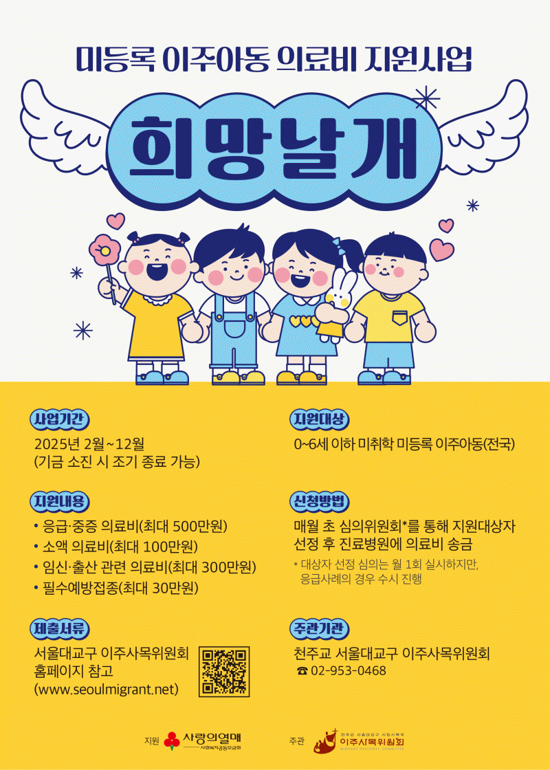 미등록 이주아동 의료비 지원사업    희망날개  사업기간  2025년2월~12월(기금 소진 시 조기죵료기능)  지원대상  0~6세 이하 미취학 미등록 이주아동(전국)  지원내용  응급 중증 의료비(최대500만원)  소액의료비(최대 100만원)  임신·출산 관련 의료비(최대 300만원)  필수 예방접종(최대30만원)    신청방법  매월초 심의위원회를 통해 지원대상자 선정 후 진료병원에 의료비 송금  *대상자 선정 심의는 월1회 실시하지만 응급사례의 경우 수시 진행  제출서류  서울대교구 이주사목위원회  홈페이지 참고  (www.seoulmigranto.net)  주관기관 : 천주교 서울대교구 이주사목위원회 (02-953-0468)