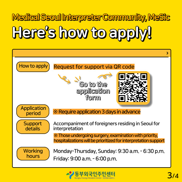 Medical seoul interpreter community mesic here's how to apply
how to apply requets for support via or code go to the application form
application period require application 3 days in advance
support details accmpaniment of foreigners residing in seoul for interpretation
those undergoing surgery examination with priority hospitalizations will be prioritized for interpretation support
working hours monday-thursday, sunday:9:30 a.m-6:30p.m. fiday 9:00 a.m-6:00p.m