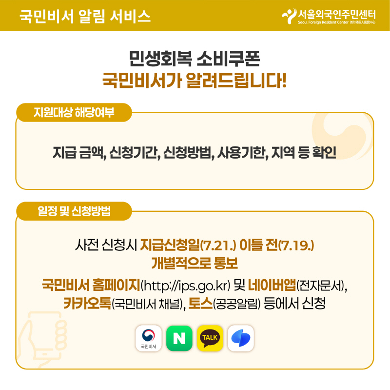 국민비서 알림 서비스
민생회복 소비쿠폰
국민비서가 알려드립니다
지원대상 해당여부
지급금액, 신청기간, 신청방법, 사용기한, 지역 등 확인
일정 및 신청방법
사전 신청시 지급신청일(7.21.) 이틀전 (7.19.)
개별적으로 통보
국민비서 홈페이지(http://ips.go.kr) 및 네이버앱(전자문서), 카카오톡(국민비서), 토스(공공알림)등에서 신청

