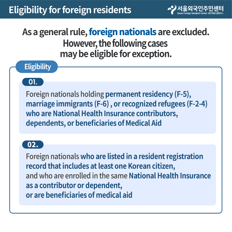 Eligibility for foreign residents
As a general rule, foreign nationals are excluded.
However, the following cases 
may be eligible for exception.
Eligibility
01.
Foreign nationals holding permanent residency (F-5), 
marriage immigrants (F-6) , or recognized refugees (F-2-4) 
who are National Health Insurance contributors, 
dependents, or beneficiaries of Medical Aid
02
Foreign nationals who are listed in a resident registration 
record that includes at least one Korean citizen, 
and who are enrolled in the same National Health Insurance 
as a contributor or dependent, 
or are beneficiaries of medical aid