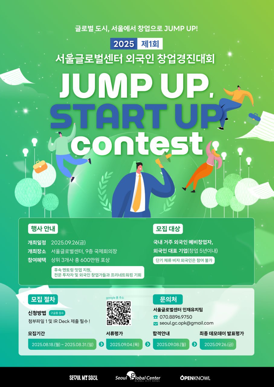 글로벌도시 서울에서 창업으로 JUMP UP
2025 제1회
서울글로벌센터 외국인 창업경진대회
JUMP UP
START UP
contest 
행사안내
개최일정 2025.9.26.(금)
개최장소 서울글로벌센터 9층 국제회의장
참여혜택 상위 3개사 총600만원 포상
후원 멘토링 밋업 지원,
전문 투자자 및 외국인 창업가들과 프리네트워킹 기회
모집대상 
국내 거주 외국인 예비창업자
외국인 대표 기업(창업 5년이내)
단기 체류 비자 외국인은 참여 불가
모집절차
신청 방법 구글폼 접수
첨부파일 1 및 IR Deck 제출 필수
문의처
서울글로벌센터 인재유치팀 070.8896.9750
seoul.gc.opk@gmail.com
모집기간
2025.8.18.(월)~2025.8.31.(일)
서류평가 2025.9.4.(목)
합격안내
2025.9.8.(월)
최종 데모데이 발표평가
2025.9.26.(금)

