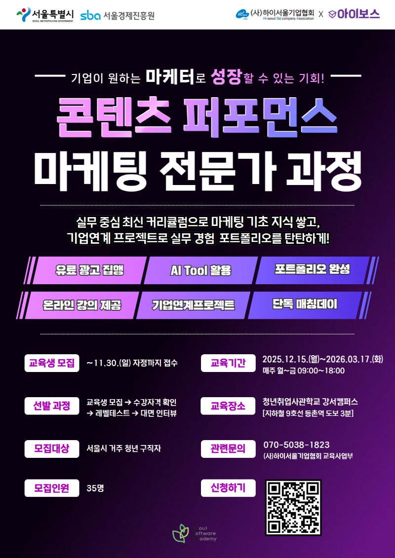 기업이 원하는 마케터로 성장할 수 있는 기회
콘텐츠 퍼포먼스 마케팅 전문가 과정
실무 중심 최신 커리큘럼으로 마케팅 기초 지식 쌓고 기업연계 프로젝트로 실무 경험 포트폴리오를 탄탄하게
유료광고집행
AI Tool 활용
포트폴리오 완성
온라인 강의 제공
기업연계프로젝트
단독 매칭데이
교육생 모집 ~11.30.(일) 자정까지 접수
선발과정 교육생모집 > 수강자격 확인 > 레벨테스트 > 대면인터뷰
모집대상 서울시 거주 청년 구직자
모집인원 35명
교육기간 2025.12.15.(월)~2026.3.17.(화) 매주 월~금 09:00~18:00
교육장소 청년취업사관학교 강서캠퍼스 (지하철9호성 등촌역 도보 3분)
관련문의 070-5038-1823 (사)하이서울기업협회 교육사업부
신청하기 QR코드