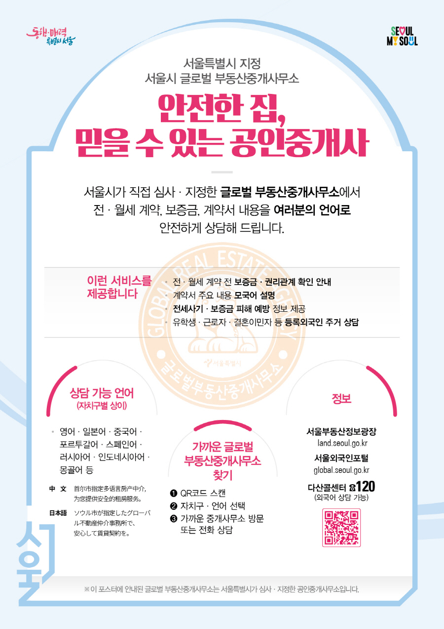 전월세 계약 전 보증금 권리관계 확인안내
계약금 주요 내용 모국어 설명
전세사기 보증금 피해 예방 정보 제공
유학생 근로자 결혼이민자 등 등록 외국이 주거 상담
상담가능 언어
(자치구별 상이)
영어 일본어 중국어 포르투갈어 스페인어 러시아어 인도네시아어 몽골어 등
가까운 글로벌 부동산 중개 사무소 찾기
QR코드 스캔 
자치구 언어 선택
가까운 중개사무소 방문 또는 전화 상담
정보
서울부동산정보광장 land.seoul.go.kr
서울외국인포털 global.esoul.go.kr
다산콜센터 120 외국어 상담가능
이 포스터에 안내된 글로벌 부동산중개사무소는 서울특별시가 심사 지정한 공인중개사무소입니다.  QR : https://docs.google.com/forms/d/e/1FAIpQLSdJNdCgGiNdFlJANtoN9jIxzP1wCyKx9uQAm77DhBTTBR-IFQ/closedform