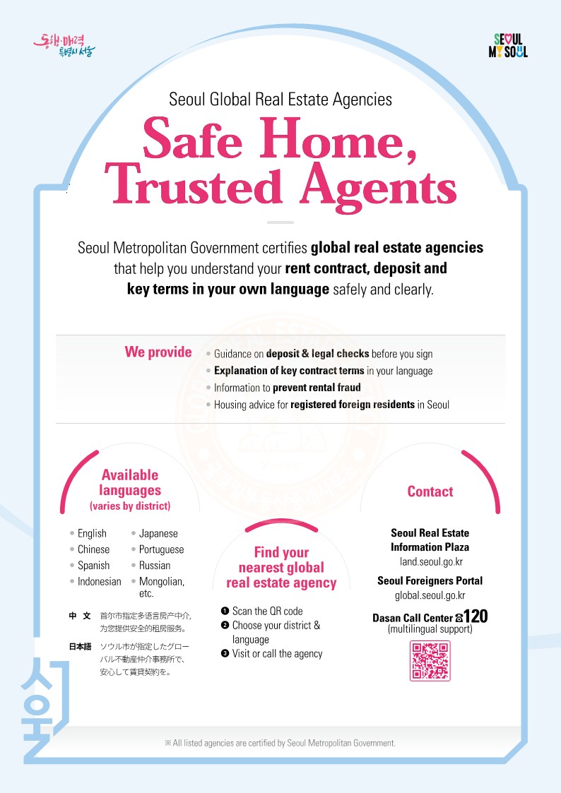 Seoul Global Real Estate Agencies
 Safe Home, Trusted Agents
 Seoul Metropolitan Government certifies global real estate agencies
that help you understand your rent contract, deposit and key terms in your own language safely and clearly.
Seoul Metropolitan Government certifies global real estate agencies
that help you understand your rent contract, deposit and key terms in your own language safely and clearly.
We provide   • Guidance on deposit & legal checks before you sign
• Explanation of key contract terms in your language
• Information to prevent rental fraud
• Housing advice for registered foreign residents in Seoul
Available languages
(varies by district)
• English 
• Japanese
• Chinese        • Portuguese
• Spanish        • Russian
• Indonesian   • Mongolian, 
etc.
中    文  首尔市指定多语言房产中介, 
为您提供安全的租房服务。 日本語   ソウル市が指定したグロー
バル不動産仲介事務所で、 安心して賃貸契約を。
Find your nearest global 
real estate agency
❶ Scan the QR code ❷ Choose your district & 
language
❸ Visit or call the agency
Contact
Seoul Real Estate Information Plaza
 land.seoul.go.kr
 Seoul Foreigners Portal global.seoul.go.kr
Dasan Call Center  120
(multilingual support)
 https://land.seoul.go.kr/land/broker/globalbrokerInfo.do
  All listed agencies are certified by Seoul Metropolitan Government.