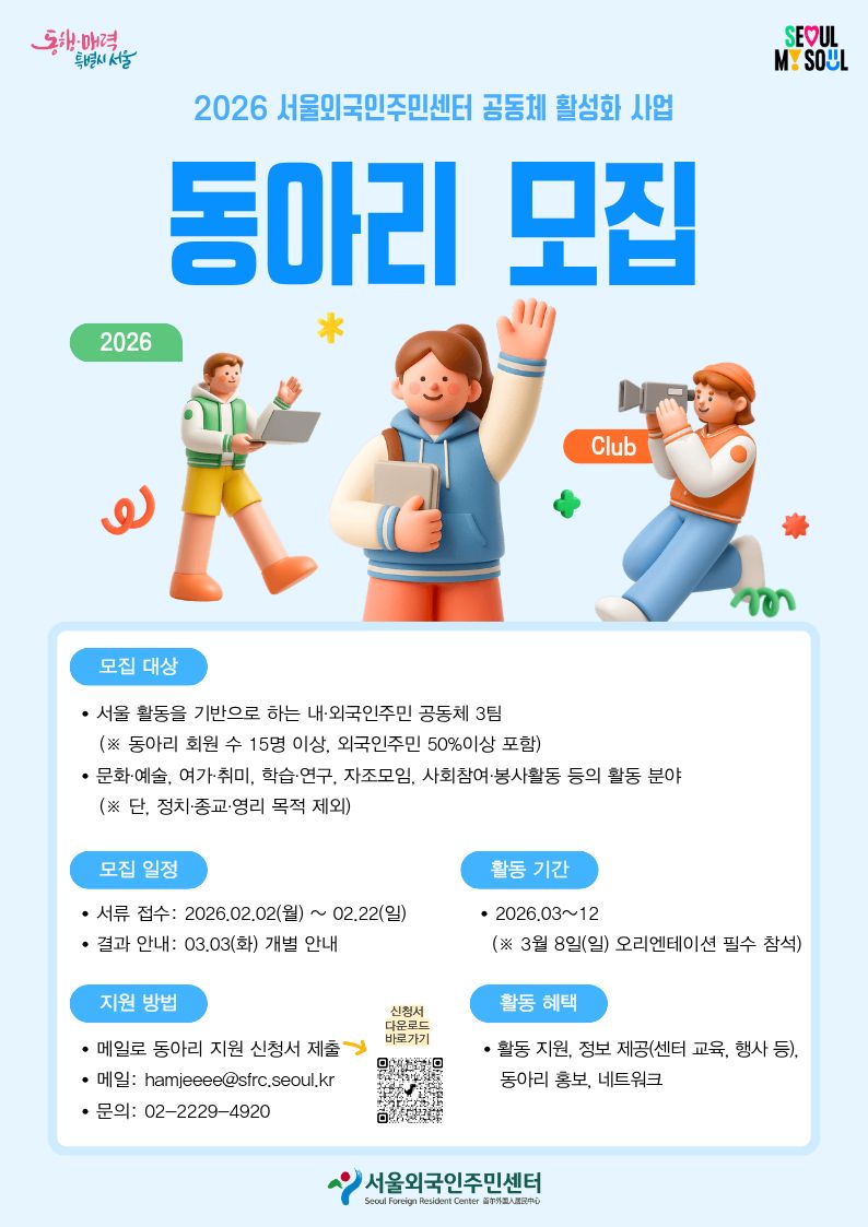 2026 서울외국인주민센터 공동체 활성화 사업
동아리 모집
모집대상 
서울 활동을 기반으로 하는 내·외국인주민 공동체 3팀(*동아리 회원 수 15명 이상, 외국인주민 50%이상 포함)
문화·예술, 여가·취미, 학습·연구, 자조모임, 사회참여·봉사활동 등의 활동 분야(*단, 정치·종교·영리 목적 제외)
모집 일정
서류 접수 – 2026.02.02(월) ~ 02.22(일)
결과안내 – 03.03(화) 개별 안내
활동기간 – 2026.03~12(*3월 8일(일) 오리엔테이션 필수 참석)
지원방법 – 메일로 동아리 지원 신청서 제출 (메일: hamjeeee@sfrc.seoul.kr), (문의: 02-2229-4920)
신청서 다운로드 바로가기 qr https://global.seoul.go.kr/web/news/news/bordContDetail.do?mode=W&brd_no=2&post_no=49CE606F2982006CE063C0A8A023519A&lang=KO
활동혜택 – 활동 지원, 정보 제공(센터 교육, 행사 등), 동아리 홍보, 네트워크