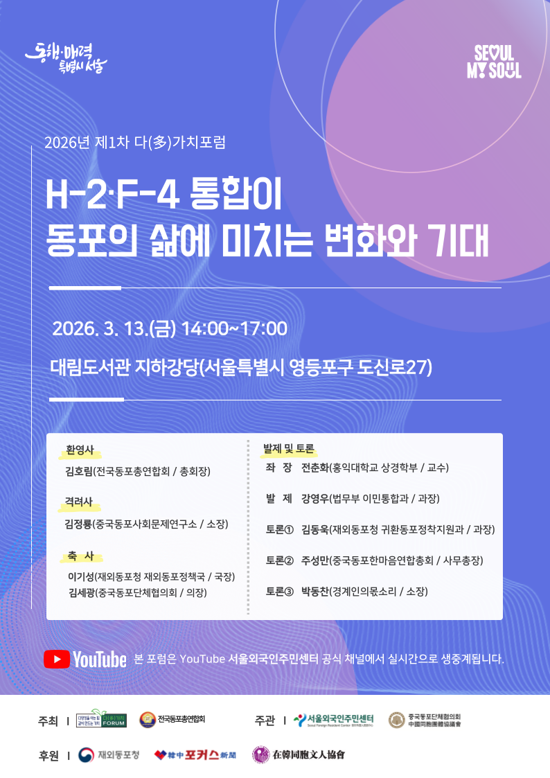 2026년 1차 다(多)가치포럼 개최 안내
‘H-2·F-4 통합이 동포의 삶에 미치는 변화와 기대’
일시: 2026.3.13.(금) 14:00~17:00
장소: 대림도서관 지하강당 (서울 영등포구 도신로27)
협력기관: 다가치포럼, 전국동포총연합회, 서울외국인주민센터, 중국동포단체협의회, 재외동포청, 한중포커스신문, 재한동포문인협회
참석자·발제자
1) 환영·격려·축사:
- 김호림(전국동포총연합회 총회장)
- 김정룡(중국동포사회문제연구소 소장, 다가치포럼 명예회장)
- 이기성(재외동포청 재외동포정책국 국장)
- 김세광((사)중국동포한마음연합회·중국동포단체협의회 회장)
2) 좌장: 전춘화(홍익대학교 상경학부 교수, 다가치포럼 대표)
3) 발제: 강영우(법무부 이민통합과 과장)
4) 토론:
- 김동욱(재외동포청 귀환동포정착지원과 과장)
- 주성만(중국동포한마음연합총회 사무총장)
- 박동찬(경계인의몫소리 소장, 다가치포럼 운영위원)
사전 등록 없이 당일 참여 가능하며, 포럼 내용은 추후 YouTube 서울외국인주민센터 채널에 생중계 및 게시됩니다.